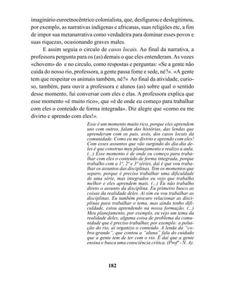imaginário euroetnocêntrico colonialista, que, desfigurou e deslegitimou,
por exemplo, as narrativas indígenas e africanas, suas religiões etc, a fim
de impor sua metanarrativa como verdadeira para dominar esses povos e
suas riquezas, ocasionando graves males.
      E assim seguia o circulo de casos locais. Ao final da narrativa, a
professora pergunta para os (as) demais o que eles entenderam. As vozes
«chovem» do e no circulo, como respostas e perguntas: «Se a gente não
cuida do nosso rio, professora, a gente passa fome e sede, né?». «A gente
tem que respeitar os animais também, né?» Ao final da atividade, curio-
so, também, para ouvir a professora e alunos (as) sobre qual o sentido
desse momento, fui conversar com eles e elas. A professora explica que
esse momento «é muito rico», que «é de onde eu começo para trabalhar
com eles o conteúdo de forma integrada». Diz alegre que «como eu me
divirto e aprendo com eles!».
                         Esse é um momento muito rico, porque eles aprendem
                         uns com outros, falam das histórias, das lendas que
                         aprenderam com os pais, avós, dos casos locais da
                         comunidade. Como eu me divirto e aprendo com eles!
                         Com esses assuntos que vão surgindo do dia-dia de-
                         les é que construo meu planejamento e realizo a aula.
                         (...) Esse momento é de onde eu começo para traba-
                         lhar com eles o conteúdo de forma integrada, porque
                         trabalho com a 1ª, 2ª e 3ª séries, daí é que vou traba-
                         lhar os assuntos das disciplinas. Tem os momentos que
                         separo, porque é preciso trabalhar uma dificuldade
                         de uma série, mas integrados eu vejo que trabalho
                         melhor e eles aprendem mais. (...) Eu não trabalho
                         direto o assunto da disciplina. Eu primeiro busco as
                         coisas da realidade deles. Ai sim eu vou trabalhar as
                         disciplinas. Eu também procuro relacionar as disci-
                         plinas para trabalhar o tema, mas ainda tenho difi-
                         culdade, estou aprendendo na nossa formação. (...)
                         Meu planejamento, por exemplo, eu vejo um tema da
                         realidade deles, alguma coisa de problema da comu-
                         nidade que é preciso trabalhar, por exemplo: a polui-
                         ção do rio, ai organizo o conteúdo. A lenda da “co-
                         bra-grande”, que contou a “aluna” fala do cuidado
                         que a gente tem de ter com o rio. É daí que a gente
                         ensina e busca uma consciência crítica. (Profª - N. A).



                                   182
 
