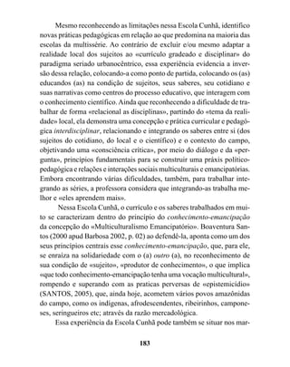 Mesmo reconhecendo as limitações nessa Escola Cunhã, identifico
novas práticas pedagógicas em relação ao que predomina na maioria das
escolas da multissérie. Ao contrário de excluir e/ou mesmo adaptar a
realidade local dos sujeitos ao «currículo gradeado e disciplinar» do
paradigma seriado urbanocêntrico, essa experiência evidencia a inver-
são dessa relação, colocando-a como ponto de partida, colocando os (as)
educandos (as) na condição de sujeitos, seus saberes, seu cotidiano e
suas narrativas como centros do processo educativo, que interagem com
o conhecimento científico. Ainda que reconhecendo a dificuldade de tra-
balhar de forma «relacional as disciplinas», partindo do «tema da reali-
dade» local, ela demonstra uma concepção e prática curricular e pedagó-
gica interdisciplinar, relacionando e integrando os saberes entre si (dos
sujeitos do cotidiano, do local e o científico) e o contexto do campo,
objetivando uma «consciência crítica», por meio do diálogo e da «per-
gunta», princípios fundamentais para se construir uma práxis político-
pedagógica e relações e interações sociais multiculturais e emancipatórias.
Embora encontrando várias dificuldades, também, para trabalhar inte-
grando as séries, a professora considera que integrando-as trabalha me-
lhor e «eles aprendem mais».
       Nessa Escola Cunhã, o currículo e os saberes trabalhados em mui-
to se caracterizam dentro do princípio do conhecimento-emancipação
da concepção do «Multiculturalismo Emancipatório». Boaventura San-
tos (2000 apud Barbosa 2002, p. 02) ao defendê-la, aponta como um dos
seus princípios centrais esse conhecimento-emancipação, que, para ele,
se enraíza na solidariedade com o (a) outro (a), no reconhecimento de
sua condição de «sujeito», «produtor de conhecimento», o que implica
«que todo conhecimento-emancipação tenha uma vocação multicultural»,
rompendo e superando com as praticas perversas de «epistemicídio»
(SANTOS, 2005), que, ainda hoje, acometem vários povos amazônidas
do campo, como os indígenas, afrodescendentes, ribeirinhos, campone-
ses, seringueiros etc; através da razão mercadológica.
      Essa experiência da Escola Cunhã pode também se situar nos mar-

                                   183
 
