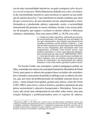 cos de uma «racionalidade interativa», na qual a categoria saber da prá-
tica social se inscreve. Maria Damasceno defende esse saber, no contex-
to da «racionalidade interativa», para recolocar os sujeitos na sua condi-
ção de sujeitos de práxis,50 que interferem no mundo cotidiano, por meio
do agir comunicativo, de suas interações sociais, transformando-o, trans-
formando-se e produzindo saberes, superando, assim, a racionalidade
instrumental tão presente no nosso cotidiano escolar e nas nossas práti-
cas de pesquisa, que negam e excluem os demais saberes e diferenças
culturais e identitárias. Para essa autora (2005, p. 38,39), esse saber
                                  (...) traduz um saber específico, elaborado por um gru-
                                  po social particular, em função de suas atividades, do
                                  seu agir comunicativo, das relações que desenvolvem
                                  no plano econômico, social, político, cultural. [...] este
                                  tipo de saber caracteriza-se pela riqueza das interações
                                  entre os seus integrantes, pela articulação entre seus
                                  componentes, revelando “suas formas sociais, suas
                                  próprias estruturas e, é claro, suas regras de organiza-
                                  ção e justificação da vida social” (BRANDÃO, 1983).
                                  [...] este tipo de saber não constituí uma realidade iso-
                                  lada e estanque, mas, ao contrário, emerge com outras
                                  formas de construção e de manifestação dos saberes
                                  humanos, e tem como matriz geradora a práxis social.
      Na Escola Cunhã, sua concepção e prática pedagógica podem ser
lidas, assentadas nos marcos da concepção humanista-libertadora de Paulo
Freire, para quem os saberes dos grupos/classe excluídos são considera-
dos e tomados como ponto de partida no diálogo com os saberes da ciên-
cia, que, por meio da problematização da realidade concreta desses su-
jeitos – numa relação local-global, gestam uma síntese, como diz Freire
(1987, 2001): uma síntese cultural dialética, produto e produtora de uma
práxis sociocultural e educativa humanizante e libertadora. Nesse pro-
cesso, não existe uma sobreposição de um saber sobre outros, mas uma
relação dialógica e problematizadora entre os sujeitos de saberes,

50
   Damasceno (2005, p. 40) define que «a práxis não é atividade prática contraposta à teoria, mas
evidencia a unidade entre pensamento e prática, expressão do ato uno do homem, que na ação, elabora
a realidade, recriando-a, transformando-a. [...] apoiado na compreensão de práxis, que esta, por ser
atividade humana básica, mediante as ações, relações e interações que realiza, constitui a instância
primeira no processo de produção e reprodução dos saberes».

                                               184
 