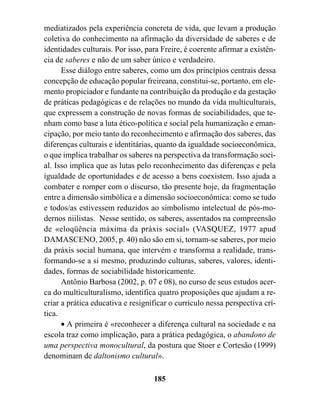 mediatizados pela experiência concreta de vida, que levam a produção
coletiva do conhecimento na afirmação da diversidade de saberes e de
identidades culturais. Por isso, para Freire, é coerente afirmar a existên-
cia de saberes e não de um saber único e verdadeiro.
      Esse diálogo entre saberes, como um dos princípios centrais dessa
concepção de educação popular freireana, constitui-se, portanto, em ele-
mento propiciador e fundante na contribuição da produção e da gestação
de práticas pedagógicas e de relações no mundo da vida multiculturais,
que expressem a construção de novas formas de sociabilidades, que te-
nham como base a luta ético-política e social pela humanização e eman-
cipação, por meio tanto do reconhecimento e afirmação dos saberes, das
diferenças culturais e identitárias, quanto da igualdade socioeconômica,
o que implica trabalhar os saberes na perspectiva da transformação soci-
al. Isso implica que as lutas pelo reconhecimento das diferenças e pela
igualdade de oportunidades e de acesso a bens coexistem. Isso ajuda a
combater e romper com o discurso, tão presente hoje, da fragmentação
entre a dimensão simbólica e a dimensão socioeconômica: como se tudo
e todos/as estivessem reduzidos ao simbolismo intelectual de pós-mo-
dernos niilistas. Nesse sentido, os saberes, assentados na compreensão
de «eloqüência máxima da práxis social» (VASQUEZ, 1977 apud
DAMASCENO, 2005, p. 40) não são em si, tornam-se saberes, por meio
da práxis social humana, que intervém e transforma a realidade, trans-
formando-se a si mesmo, produzindo culturas, saberes, valores, identi-
dades, formas de sociabilidade historicamente.
      Antônio Barbosa (2002, p. 07 e 08), no curso de seus estudos acer-
ca do multiculturalismo, identifica quatro proposições que ajudam a re-
criar a prática educativa e resignificar o currículo nessa perspectiva crí-
tica.
      • A primeira é «reconhecer a diferença cultural na sociedade e na
escola traz como implicação, para a prática pedagógica, o abandono de
uma perspectiva monocultural, da postura que Stoer e Cortesão (1999)
denominam de daltonismo cultural».

                                   185
 