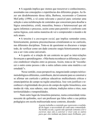 • A segunda implica que «temos que reescrever o conhecimento»,
assentados nas concepções e experiências dos diferentes grupos. Ao fa-
zer um desdobramento dessa idéia, Barbosa, recorrendo a Cameron
McCarthy (1998), a vê como relevante e passível para «orientar uma
seleção e uma reelaboração de conteúdos que concorram para desafiar a
lógica eurocêntrica, cristã, masculina, branca e heterossexual que até
agora informou o processo, assim como para permitir o confronto com
outras lógicas, com outras maneiras de ver e compreender o mundo e de
nele atuar».
      • A terceira é a ancoragem social, que implica «entender como,
historicamente, posturas preconceituosas cristalizaram-se no currículo,
nas diferentes disciplinas. Trata-se de questionar os discursos o tempo
todo, de verificar como um dado conceito surgiu historicamente e pas-
sou a ser visto como universal».
      • A quarta «é a criação de um contexto no qual as inter-relações
favoreçam a aprendizagem». «Não basta reconhecer as diferenças, é pre-
ciso estabelecer relações entre as pessoas. Assim, trata-se de “reconhe-
cer o outro como pessoa e não a outra cultura como uma matéria a ser
estudada”».
         Nesse sentido, essas perspectivas, tangenciando campos teórico-
metodológicos diferentes, contribuem, decisivamente para se construir e
se afirmar um currículo e práticas educativas multiculturais críticas e
emancipatórias do campo na região amazônica. Isso vem justificar e re-
conhecer a legitimidade dos povos do campo da região Amazônica, seus
modos de vida, seus saberes, suas culturas, tradições mitos e ritos, suas
territorialidades e temporalidades.
       Num outro lugar da Amazônia paraense, numa comunidade rema-
nescente de quilombo, ouvi um professor que falou sobre a sua prática
pedagógica em escola multisseriada nesse contexto, dizendo:
                         A gente trabalha o conteúdo que represente a realida-
                         de do lugar, a necessidade de cada uma comunidade.
                         Na minha escola, a gente não aprende somente a ler e
                         escrever, mas sim a conviver e viver com os outros
                         para que eles tenham um futuro mais brilhante, por-

                                   186
 
