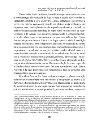 que aqui sabe que é uma zona rural raiz de povo de
                                    quilombo. (Profº - J. P. E. S). 51
      Na narrativa desse professor, identifica-se que o currículo deve ser
a representação da realidade do lugar e que a escola não se reduz ao
«aprender somente a ler e escrever»..., mas, sobretudo, «a conviver e
viver com outros» com o objetivo de um «futuro mais brilhante». Ao
expressar essa concepção de escola, o professor demarca o sentido de
uma escola enraizada na realidade do lugar, numa relação social de «con-
vivência» e do «viver» com os outros, evidenciando o sentido importan-
te da alteridade nesse processo educativo, para uma vida melhor. O sen-
timento de pertencimento étnico e do lugar aparece visível, condição
urgente e necessária, para se repensar a educação e o currículo do campo
na região amazônica e se construir práticas multiculturais includentes. É
importante considerar, numa perspectiva multicultural critica e
emancipatória, que não pode o currículo se reduzir e se fechar ao local,
isso é localismo, assim como as culturas, por isso, é preciso (co) relaci-
onar local-global (SANTOS, 2004), reconhecendo e afirmando as dife-
renças identitárias culturais, que se dão numa relação de poder e que não
estão descoladas do corte de classe. Daí que a problematização dessas
relações e de seus problemas são fundamentais para se construir uma
práxis político-educativa critica.
      Vale identificar na fala desse professor uma percepção de educação
e de currículo que rompe com «as cercas» e «as grades» da escola e do
currículo «disciplinados», inscrevendo-os e recolocando-os como parte
do território de uso52 do seu lugar-mundo. Para se construir caminhos de
práticas multiculturais emancipatórias é, portanto, também, necessário

51
   Essa comunidade fica bem dentro da mata, bastante distante da sede do município de Cametá-PA.
Para chegar até ela, tive de ir de moto, por conta das condições precárias da estrada, e mesmo porque,
nas trilhas da mata, só há possibilidade de passar no máximo de moto. Nesse percurso, passei por lagos
e igarapés, por dentro da floresta. Vi a beleza das paisagens naturais, confrontando-se com as condi-
ções precárias de vida dessa comunidade, dessa gente que há séculos é excluída.
52
   Para Milton Santos (2002, p. 15), «É o uso do território, e não o território em si mesmo, que faz dele
objeto de análise social. Trata-se de uma forma impura, um híbrido, uma noção que, por isso mesmo,
carece de constante revisão histórica. O que ele tem de permanente é ser nosso quadro de vida. Seu
entendimento é, pois, fundamental para afastar o risco de alienação, o risco da perda do sentido da
existência individual e coletiva, o risco de renuncia ao futuro».

                                                 187
 
