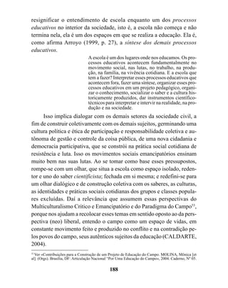 resignificar o entendimento de escola enquanto um dos processos
educativos no interior da sociedade, isto é, a escola não começa e não
termina nela, ela é um dos espaços em que se realiza a educação. Ela é,
como afirma Arroyo (1999, p. 27), a síntese dos demais processos
educativos.
                                 A escola é um dos lugares onde nos educamos. Os pro-
                                 cessos educativos acontecem fundamentalmente no
                                 movimento social, nas lutas, no trabalho, na produ-
                                 ção, na família, na vivência cotidiana. E a escola que
                                 tem a fazer? Interpretar esses processos educativos que
                                 acontecem fora, fazer uma síntese, organizar esses pro-
                                 cessos educativos em um projeto pedagógico, organi-
                                 zar o conhecimento, socializar o saber e a cultura his-
                                 toricamente produzidos, dar instrumentos científico-
                                 técnicos para interpretar e intervir na realidade, na pro-
                                 dução e na sociedade.
      Isso implica dialogar com os demais setores da sociedade civil, a
fim de construir coletivamente com os demais sujeitos, germinando uma
cultura política e ética de participação e responsabilidade coletiva e au-
tônoma de gestão e controle da coisa pública, de uma nova cidadania e
democracia participativa, que se constrói na prática social cotidiana de
resistência e luta. Isso os movimentos sociais emancipatórios ensinam
muito bem nas suas lutas. Ao se tomar como base esses pressupostos,
rompe-se com um olhar, que situa a escola como espaço isolado, reden-
tor e uno do saber cientificista; fechada em si mesma; e redefini-se para
um olhar dialógico e de construção coletiva com os saberes, as culturas,
as identidades e práticas sociais cotidianas dos grupos e classes popula-
res excluídas. Daí a relevância que assumem essas perspectivas do
Multiculturalismo Critico e Emancipatório e do Paradigma do Campo53,
porque nos ajudam a recolocar esses temas em sentido oposto ao da pers-
pectiva (neo) liberal, entendo o campo como um espaço de vidas, em
constante movimento feito e produzido no conflito e na contradição pe-
los povos do campo, seus autênticos sujeitos da educação (CALDARTE,
2004).
53
   Ver «Contribuições para a Construção de um Projeto de Educação do Campo. MOLINA, Mônica [et
al]. (Orgs). Brasília, DF: Articulação Nacional “Por Uma Educação do Campo», 2004. Caderno, Nº 05.

                                              188
 