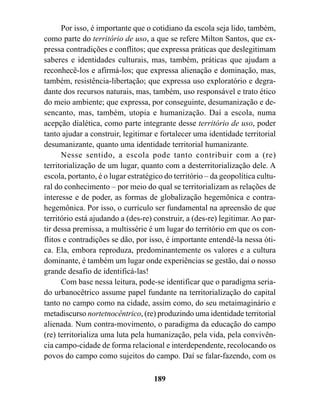 Por isso, é importante que o cotidiano da escola seja lido, também,
como parte do território de uso, a que se refere Milton Santos, que ex-
pressa contradições e conflitos; que expressa práticas que deslegitimam
saberes e identidades culturais, mas, também, práticas que ajudam a
reconhecê-los e afirmá-los; que expressa alienação e dominação, mas,
também, resistência-libertação; que expressa uso exploratório e degra-
dante dos recursos naturais, mas, também, uso responsável e trato ético
do meio ambiente; que expressa, por conseguinte, desumanização e de-
sencanto, mas, também, utopia e humanização. Daí a escola, numa
acepção dialética, como parte integrante desse território de uso, poder
tanto ajudar a construir, legitimar e fortalecer uma identidade territorial
desumanizante, quanto uma identidade territorial humanizante.
      Nesse sentido, a escola pode tanto contribuir com a (re)
territorialização de um lugar, quanto com a desterritorialização dele. A
escola, portanto, é o lugar estratégico do território – da geopolítica cultu-
ral do conhecimento – por meio do qual se territorializam as relações de
interesse e de poder, as formas de globalização hegemônica e contra-
hegemônica. Por isso, o currículo ser fundamental na apreensão de que
território está ajudando a (des-re) construir, a (des-re) legitimar. Ao par-
tir dessa premissa, a multissérie é um lugar do território em que os con-
flitos e contradições se dão, por isso, é importante entendê-la nessa óti-
ca. Ela, embora reproduza, predominantemente os valores e a cultura
dominante, é também um lugar onde experiências se gestão, daí o nosso
grande desafio de identificá-las!
      Com base nessa leitura, pode-se identificar que o paradigma seria-
do urbanocêtrico assume papel fundante na territorialização do capital
tanto no campo como na cidade, assim como, do seu metaimaginário e
metadiscurso nortetnocêntrico, (re) produzindo uma identidade territorial
alienada. Num contra-movimento, o paradigma da educação do campo
(re) territorializa uma luta pela humanização, pela vida, pela convivên-
cia campo-cidade de forma relacional e interdependente, recolocando os
povos do campo como sujeitos do campo. Daí se falar-fazendo, com os

                                    189
 