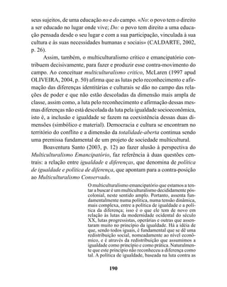 seus sujeitos, de uma educação no e do campo. «No: o povo tem o direito
a ser educado no lugar onde vive; Do: o povo tem direito a uma educa-
ção pensada desde o seu lugar e com a sua participação, vinculada à sua
cultura e às suas necessidades humanas e sociais» (CALDARTE, 2002,
p. 26).
      Assim, também, o multiculturalismo crítico e emancipatório con-
tribuem decisivamente, para fazer e produzir esse contra-movimento do
campo. Ao conceituar multiculturalismo critico, McLaren (1997 apud
OLIVEIRA, 2004, p. 50) afirma que as lutas pelo reconhecimento e afir-
mação das diferenças identitárias e culturais se dão no campo das rela-
ções de poder e que não estão descoladas da dimensão mais ampla de
classe, assim como, a luta pelo reconhecimento e afirmação dessas mes-
mas diferenças não está descolada da luta pela igualdade socioeconômica,
isto é, a inclusão e igualdade se fazem na coexistência dessas duas di-
mensões (simbólico e material). Democracia e cultura se encontram no
território do conflito e a dimensão da totalidade-aberta continua sendo
uma premissa fundamental de um projeto de sociedade multicultural.
      Boaventura Santo (2003, p. 12) ao fazer alusão à perspectiva do
Multiculturalismo Emancipatório, faz referência à duas questões cen-
trais: a relação entre igualdade e diferenças, que denomina de política
de igualdade e política de diferença, que apontam para a contra-posição
ao Multiculturalismo Conservado.
                        O multiculturalismo emancipatório que estamos a ten-
                        tar a buscar é um multiculturalismo decididamente pós-
                        colonial, neste sentido amplo. Portanto, assenta fun-
                        damentalmente numa política, numa tensão dinâmica,
                        mais complexa, entre a política de igualdade e a polí-
                        tica da diferença; isso é o que ele tem de novo em
                        relação às lutas da modernidade ocidental do século
                        XX, lutas progressistas, operárias e outras que assen-
                        taram muito no princípio da igualdade. Há a idéia de
                        que, sendo todos iguais, é fundamental que se dê uma
                        redistribuição social, nomeadamente ao nível econô-
                        mico, e é através da redistribuição que assumimos a
                        igualdade como princípio e como prática. Naturalmen-
                        te que este princípio não reconheceu a diferença como
                        tal. A política de igualdade, baseada na luta contra as

                                  190
 