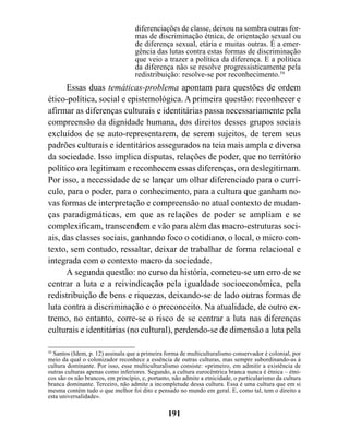 diferenciações de classe, deixou na sombra outras for-
                                   mas de discriminação étnica, de orientação sexual ou
                                   de diferença sexual, etária e muitas outras. É a emer-
                                   gência das lutas contra estas formas de discriminação
                                   que veio a trazer a política da diferença. E a política
                                   da diferença não se resolve progressisticamente pela
                                   redistribuição: resolve-se por reconhecimento.54
      Essas duas temáticas-problema apontam para questões de ordem
ético-política, social e epistemológica. A primeira questão: reconhecer e
afirmar as diferenças culturais e identitárias passa necessariamente pela
compreensão da dignidade humana, dos direitos desses grupos sociais
excluídos de se auto-representarem, de serem sujeitos, de terem seus
padrões culturais e identitários assegurados na teia mais ampla e diversa
da sociedade. Isso implica disputas, relações de poder, que no território
político ora legitimam e reconhecem essas diferenças, ora deslegitimam.
Por isso, a necessidade de se lançar um olhar diferenciado para o currí-
culo, para o poder, para o conhecimento, para a cultura que ganham no-
vas formas de interpretação e compreensão no atual contexto de mudan-
ças paradigmáticas, em que as relações de poder se ampliam e se
complexificam, transcendem e vão para além das macro-estruturas soci-
ais, das classes sociais, ganhando foco o cotidiano, o local, o micro con-
texto, sem contudo, ressaltar, deixar de trabalhar de forma relacional e
integrada com o contexto macro da sociedade.
      A segunda questão: no curso da história, cometeu-se um erro de se
centrar a luta e a reivindicação pela igualdade socioeconômica, pela
redistribuição de bens e riquezas, deixando-se de lado outras formas de
luta contra a discriminação e o preconceito. Na atualidade, de outro ex-
tremo, no entanto, corre-se o risco de se centrar a luta nas diferenças
culturais e identitárias (no cultural), perdendo-se de dimensão a luta pela

54
   Santos (Idem, p. 12) assinala que a primeira forma de multiculturalismo conservador é colonial, por
meio da qual o colonizador reconhece a essência de outras culturas, mas sempre subordinando-as à
cultura dominante. Por isso, esse multiculturalismo consiste: «primeiro, em admitir a existência de
outras culturas apenas como inferiores. Segundo, a cultura eurocêntrica branca nunca é étnica – étni-
cos são os não brancos, em princípio, e, portanto, não admite a etnicidade, o particularismo da cultura
branca dominante. Terceiro, não admite a incompletude dessa cultura. Essa é uma cultura que em si
mesma contém tudo o que melhor foi dito e pensado no mundo em geral. E, como tal, tem o direito a
esta universalidade».

                                                191
 