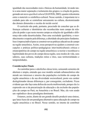 igualdade das necessidades reais e básicas da humanidade, levando tan-
to a uma maior separação e isolamento dos grupos e a criação de guetos,
gerando um novo aparthed cultural (SANTOS, 2003); quanto à dicotomia
entre o material e o simbólico-cultural. Nesse sentido, é importante ter o
cuidado para não se centralizar unicamente na cultura, dicotomizando
das demais dimensões e escalas do tecido social.
      O currículo não pode, portanto, prescindir de conceber que as di-
ferenças culturais e identitárias são reconhecidas num campo de rela-
ções de poder e que neste mesmo campo as relações de igualdade e dife-
rença não estão desarticuladas. Para uma sociedade igualitária, o reco-
nhecimento e respeito pela diferença, a alteridade são princípios fundantes.
Isso é imprescindível para se construir novas práticas educativas do campo
na região amazônica. Assim, essas perspectivas ajudam a construir con-
cepções e práticas político-pedagógicas inter/multiculturais críticas e
emancipatórias do campo na região amazônica e a recriar e reconhecer a
legitimidade dos povos do campo dessa região, seus modos de vida, seus
saberes, suas culturas, tradições mitos e ritos, suas territorialidades e
temporalidades.

Considerações Finais
     Ao caminhar para o «desfecho» desse texto, semeando sementes de
abertura e utopia, entendo que esse modelo seriado urbanocêntrico não
atende aos interesses e anseios das populações excluídas do campo da
região amazônica e da sua diversidade sociocultural, posto seu caráter
deslegitimador dessas diferenças e, por conseguinte, excludente. Ficou
evidente que não faço uma defesa da escola multisseriada, porque ela é a
expressão em si da precarização da educação e da exclusão das popula-
ções do campo no Pará, na Amazônia e no Brasil. Mas, ela vem sendo
um «apêndice» desse paradigma dominante.
     Estamos, assim, diante de um grande desafio produzir uma síntese,
que lance luzes de um paradigma alternativo para educação do campo na
região amazônica e no Brasil. Nesse sentido, no intento de contribuir

                                    192
 