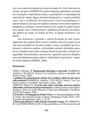 com esse contra-movimento em curso no campo Por Uma Educação do
Campo, do qual o GEPERUAZ é parte integrante; apresentei, com base
nas concepções multicultural critica e emancipatória e no paradigma da
educação do campo, alguns elementos propositivos, visando contribuir
tanto com a redefinição de referenciais teórico-metodológicos e
epistemológicos, para que nos ajudem a repensar a nossa práxis político-
pedagógica, a pesquisa e nossas relações no/do campo na região Amazô-
nica; quanto com o fortalecimento e ampliação da luta por uma educa-
ção pública do campo no Estado do Pará, na região Amazônica e no
Brasil.
      Isso demonstra a gestação e desenvolvimento de uma contra-
hegemonia dos grupos/classe sociais excluídos desse (s) campo (s) na
luta pela construção de um outro campo e outra a sociedade, que reco-
nheçam e valorem os saberes, a diversidade cultural e identitária, opon-
do-se e lutando contra toda e qualquer forma de opressão, exclusão, de-
sigualdade, discriminação e preconceito, seguindo, assim em direção a
uma sociedade democrática radical e multicultural, que articule: «unida-
de na diversidade» (FREIRE, 2000).

Referências

APPLE, Michael. W. Repensando ideologia e currículo. BARBOSA,
Antônio. F. M e SILVA, Tomaz T. da. Currículo, cultura e sociedade. São
Paulo: Cortez, 2002.
A política do conhecimento oficial: Faz sentido a idéia de um currí-
culo nacional? BARBOSA, Antônio. F. M e SILVA, Tomaz T. da. Cur-
rículo, cultura e sociedade. São Paulo: Cortez, 2002.
ARROYO, Miguel G. As séries não estão centradas nem nos sujeitos
educandos, nem em seu desenvolvimento. In Solução para as não-apren-
dizagens: séries ou ciclos? Brasília: Câmara dos Deputados. Coordena-
ção de Publicações, 2002.
Currículo e a Pedagogia de Paulo Freire. In: Semana pedagógica Pau-
lo Freire. Rio Grande do Sul, Caderno Pedagógico Paulo Freire, Nº2,
Secretaria de Educação, 2001, p. 42-54.
A Educação Básica e o Movimento Social do Campo. IN: ARROYIO.
M. G. & FERNANDES, B. M. A Educação Básica e o Movimento Social

                                  193
 