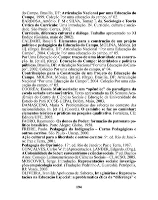 do Campo. Brasília, DF: Articulação Nacional por uma Educação do
Campo, 1999. Coleção Por uma educação do campo, n° 02.
BARBOSA, Antônio. F. M e SILVA, Tomaz T. da. Sociologia e Teoria
Critica do Currículo: Uma introdução. IN. Currículo, cultura e socie-
dade. São Paulo: Cortez, 2002.
Currículo, diferença cultural e diálogo. Trabalho apresentado no XI
Endipe (Goiânia, maio de 2002).
CALDART, Roseli S. Elementos para a construção de um projeto
político e pedagógico da Educação do Campo. MOLINA, Mônica. [et
al]. (Orgs). Brasília, DF: Articulação Nacional “Por uma Educação do
Campo”, 2004. Coleção Por uma educação do campo, n° 05.
Por Uma Educação do Campo: traços de uma identidade em constru-
ção. In. [et al]. (Orgs). Educação do Campo: identidades e políticas
públicas. Brasília, DF: Articulação Nacional “Por uma Educação do Cam-
po”, 2002. Coleção Por uma educação do campo, n° 04.
Contribuições para a Construção de um Projeto de Educação do
Campo. MOLINA, Mônica. [et al]. (Orgs). Brasília, DF: Articulação
Nacional “Por uma Educação do Campo”, 2004. Coleção Por uma edu-
cação do campo, n° 05.
COORÊA; Escola Multisseriada: um “apêndice” do paradigma da
escola seriada urbanocêntrica. Texto apresentado na IX Semana Aca-
dêmica do Centro de Ciências Sociais e Educação da Universidade do
Estado do Pará (CCSE-UEPA), Belém, Maio, 2003.
DAMASCENO, Maria N. Problemáticas dos saberes no contexto das
racionalidades. In. [et al]. (Coord.). O caminho se faz ao caminhar:
elementos teóricos e práticas na pesquisa qualitativa. Fortaleza, CE:
Editora UFC, 2005.
FAORO, Raymundo. Os donos do Poder: formação do patronato po-
lítico brasileiro. Porto Alegre: Globo, 1958.
FREIRE, Paulo. Pedagogia da Indignação – Cartas Pedagógicas e
outros escritos. São Paulo - Unesp, 2000.
Ação cultural para a liberdade e outros escritos. 9a. ed. Rio de Janei-
ro: Paz e Terra, 2001.
Pedagogia do Oprimido. 17a. ed. Rio de Janeiro: Paz e Terra, 1987.
GONÇALVES, Carlos W. P. (Apresentação). LANDER, Edgardo. (Org.).
A Colonialidade do Saber: eurocentrismo e ciências sociais. 1ª ed. Buenos
Aires: Consejo Latinoamericano de Ciências Sociais – CLACSO, 2005.
MOSCOVICI, Serge. Introdução. Representações sociais: investiga-
ções em psicologia social. (Tradução: Pedrinho A. Guareshi). Petrópolis,
RJ: Vozes, 2003.
OLIVEIRA, Ivanilde Apoluceno de. Saberes, Imaginários e Represen-
tações na Educação Especial: a problemática ética da “diferença” e

                                  194
 