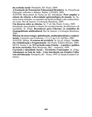 da exclusão social. Petrópolis, RJ: Vozes, 2004.
A Formação do Pensamento Educacional Brasileiro. In. Filosofia da
Educação: reflexões e debates. Belém, UNAMA, 2003.
SANTOS, Boaventura de Sousa [et al]. Introdução: Para ampliar o
cânone da ciência: a diversidade epistemológica do mundo. In: Se-
mear outras soluções: os caminhos da biodiversidade e dos conhecimen-
tos rivais. Rio de Janeiro: Civilização Brasileira, 2005.
Um discurso sobre as ciências. In. 3ª ed. São Paulo: Cortez, 2005.
Introdução: para ampliar o cânone do reconhecimento, da diferença e da
igualdade. In. (Org). Reconhecer para Libertar: os caminhos do
cosmopolitismo multicultural. Rio de Janeiro: Civilização Brasileira,
2003.
Dilemas do nosso tempo: globalização, multiculturalismo e conheci-
mento. Currículo sem Fronteiras, v.3, n.2, pp.5-23, Jul/Dez, 2003.
SANTOS, Milton. O retorno do território. In. [et al]. (Orgs). Territó-
rio, Globalização e Fragmentação. São Paulo: Editora Hucitec, 2002.
SILVA, Tomaz T. da. O Currículo como Fetiche – A poética e política
do texto curricular. Belo Horizonte, MG – Autêntica, 1999.
Currículo e identidade Social – Territórios Contestados. In. (Org).
Alienígenas na Sala de Aula – Uma introdução aos Estudos Cultu-
rais em Educação. Petrópolis, RJ – Vozes, 1995. (Coleção Estudos Cul-
turais).




                                 195
 