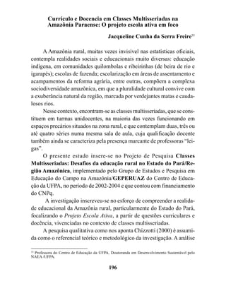 Currículo e Docencia em Classes Multisseriadas na
         Amazônia Paraense: O projeto escola ativa em foco
                                          Jacqueline Cunha da Serra Freire55

      A Amazônia rural, muitas vezes invisível nas estatísticas oficiais,
contempla realidades sociais e educacionais muito diversas: educação
indígena, em comunidades quilombolas e ribeirinhas (de beira de rio e
igarapés); escolas de fazenda; escolarização em áreas de assentamento e
acampamentos da reforma agrária, entre outras, compõem a complexa
sociodiversidade amazônica, em que a pluralidade cultural convive com
a exuberância natural da região, marcada por verdejantes matas e cauda-
losos rios.
      Nesse contexto, encontram-se as classes multisseriadas, que se cons-
tituem em turmas unidocentes, na maioria das vezes funcionando em
espaços precários situados na zona rural, e que contemplam duas, três ou
até quatro séries numa mesma sala de aula, cuja qualificação docente
também ainda se caracteriza pela presença marcante de professoras “lei-
gas”.
      O presente estudo insere-se no Projeto de Pesquisa Classes
Multisseriadas: Desafios da educação rural no Estado do Pará/Re-
gião Amazônica, implementado pelo Grupo de Estudos e Pesquisa em
Educação do Campo na Amazônia/GEPERUAZ do Centro de Educa-
ção da UFPA, no período de 2002-2004 e que contou com financiamento
do CNPq.
       A investigação inscreveu-se no esforço de compreender a realida-
de educacional da Amazônia rural, particularmente do Estado do Pará,
focalizando o Projeto Escola Ativa, a partir de questões curriculares e
docência, vivenciadas no contexto de classes multisseriadas.
      A pesquisa qualitativa como nos aponta Chizzotti (2000) é assumi-
da como o referencial teórico e metodológico da investigação. A análise

55
   Professora do Centro de Educação da UFPA, Doutoranda em Desenvolvimento Sustentável pelo
NAEA /UFPA.

                                           196
 