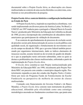 documental sobre o Projeto Escola Ativa, as observações em classes
multisseriadas no contexto de uma escola ribeirinha e as entrevistas, cons-
tituíram-se nos procedimentos da pesquisa.

Projeto Escola Ativa: contexto histórico e configuração institucional
no Estado do Pará
       O Projeto Escola Ativa, inspirado na experiência colombiana, vem
sendo implementado em diversos países da América Latina. No Brasil, o
UNICEF em 1997 traduziu para o português o Manual Hacia la Escuela
Nueva3, produzido pelo Ministério da Educação da Colômbia na década
de 1980, já com a incorporação das contribuições de educadores latino-
americanos que participaram da validação do documento.
      É no contexto de aprofundamento de processos de exclusão social,
de pressões sociais pela democratização do acesso à escola pública com
qualidade social, de organização e fortalecimento de movimentos soci-
ais do campo na década de 1990, que o governo federal também pressi-
onado por organismos internacionais, dado os índices alarmantes de
insucesso escolar, assume iniciativas de reversão do quadro de abando-
no a que as populações rurais estiveram submetidas, entre os quais se
destaca a problemática das classes multisseriadas, enfrentada a partir da
implementação do Projeto Escola Ativa.
      O Escola Ativa constitui-se num Projeto institucionalizado pelo
Ministério da Educação/MEC em 1998, inicialmente pelo Projeto Nor-
deste/MEC em parceria com estados e municípios daquela região. Pos-
teriormente expandiu-se para dez estados das Regiões Norte e Centro-
Oeste por meio do Programa Fundo de Fortalecimento da Escola/
Fundescola na perspectiva de melhoria do ensino de classes
multisseriadas.
       Contando com financiamento do Governo Federal e do Banco
Mundial, o Projeto Escola Ativa consiste num instrumento da política
educacional, difundido pela oficialidade como uma estratégia
metodológica ancorada nos fundamentos escolanovistas, que pauta uma

                                   197
 
