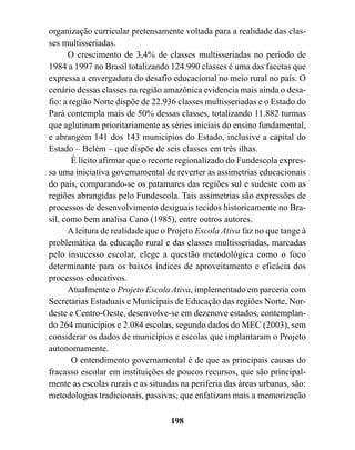 organização curricular pretensamente voltada para a realidade das clas-
ses multisseriadas.
      O crescimento de 3,4% de classes multisseriadas no período de
1984 a 1997 no Brasil totalizando 124.990 classes é uma das facetas que
expressa a envergadura do desafio educacional no meio rural no país. O
cenário dessas classes na região amazônica evidencia mais ainda o desa-
fio: a região Norte dispõe de 22.936 classes multisseriadas e o Estado do
Pará contempla mais de 50% dessas classes, totalizando 11.882 turmas
que aglutinam prioritariamente as séries iniciais do ensino fundamental,
e abrangem 141 dos 143 municípios do Estado, inclusive a capital do
Estado – Belém – que dispõe de seis classes em três ilhas.
        É lícito afirmar que o recorte regionalizado do Fundescola expres-
sa uma iniciativa governamental de reverter as assimetrias educacionais
do país, comparando-se os patamares das regiões sul e sudeste com as
regiões abrangidas pelo Fundescola. Tais assimetrias são expressões de
processos de desenvolvimento desiguais tecidos historicamente no Bra-
sil, como bem analisa Cano (1985), entre outros autores.
      A leitura de realidade que o Projeto Escola Ativa faz no que tange à
problemática da educação rural e das classes multisseriadas, marcadas
pelo insucesso escolar, elege a questão metodológica como o foco
determinante para os baixos índices de aproveitamento e eficácia dos
processos educativos.
      Atualmente o Projeto Escola Ativa, implementado em parceria com
Secretarias Estaduais e Municipais de Educação das regiões Norte, Nor-
deste e Centro-Oeste, desenvolve-se em dezenove estados, contemplan-
do 264 municípios e 2.084 escolas, segundo dados do MEC (2003), sem
considerar os dados de municípios e escolas que implantaram o Projeto
autonomamente.
        O entendimento governamental é de que as principais causas do
fracasso escolar em instituições de poucos recursos, que são principal-
mente as escolas rurais e as situadas na periferia das áreas urbanas, são:
metodologias tradicionais, passivas, que enfatizam mais a memorização

                                   198
 