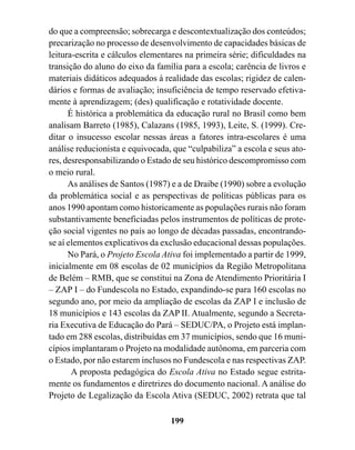do que a compreensão; sobrecarga e descontextualização dos conteúdos;
precarização no processo de desenvolvimento de capacidades básicas de
leitura-escrita e cálculos elementares na primeira série; dificuldades na
transição do aluno do eixo da família para a escola; carência de livros e
materiais didáticos adequados à realidade das escolas; rigidez de calen-
dários e formas de avaliação; insuficiência de tempo reservado efetiva-
mente à aprendizagem; (des) qualificação e rotatividade docente.
      É histórica a problemática da educação rural no Brasil como bem
analisam Barreto (1985), Calazans (1985, 1993), Leite, S. (1999). Cre-
ditar o insucesso escolar nessas áreas a fatores intra-escolares é uma
análise reducionista e equivocada, que “culpabiliza” a escola e seus ato-
res, desresponsabilizando o Estado de seu histórico descompromisso com
o meio rural.
      As análises de Santos (1987) e a de Draibe (1990) sobre a evolução
da problemática social e as perspectivas de políticas públicas para os
anos 1990 apontam como historicamente as populações rurais não foram
substantivamente beneficiadas pelos instrumentos de políticas de prote-
ção social vigentes no país ao longo de décadas passadas, encontrando-
se aí elementos explicativos da exclusão educacional dessas populações.
      No Pará, o Projeto Escola Ativa foi implementado a partir de 1999,
inicialmente em 08 escolas de 02 municípios da Região Metropolitana
de Belém – RMB, que se constitui na Zona de Atendimento Prioritária I
– ZAP I – do Fundescola no Estado, expandindo-se para 160 escolas no
segundo ano, por meio da ampliação de escolas da ZAP I e inclusão de
18 municípios e 143 escolas da ZAP II. Atualmente, segundo a Secreta-
ria Executiva de Educação do Pará – SEDUC/PA, o Projeto está implan-
tado em 288 escolas, distribuídas em 37 municípios, sendo que 16 muni-
cípios implantaram o Projeto na modalidade autônoma, em parceria com
o Estado, por não estarem inclusos no Fundescola e nas respectivas ZAP.
       A proposta pedagógica do Escola Ativa no Estado segue estrita-
mente os fundamentos e diretrizes do documento nacional. A análise do
Projeto de Legalização da Escola Ativa (SEDUC, 2002) retrata que tal

                                  199
 