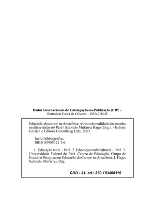 Dados Internacionais de Catalogação-na-Publicação (CIP) –
           Bernadete Costa de Oliveira – CRB-2/1045

Educação do campo na Amazônia: retratos de realidade das escolas
multisseriadas no Pará / Salomão Mufarrej Hage (Org.). - Belém:
Grafica e Editora Gutemberg Ltda, 2005.
   Inclui bibliografias
   ISBN 85905322 1-6
   1. Educação rural – Pará. 2. Educação multicultural – Pará. 3.
Universidade Federal do Pará. Centro de Educação. Grupo de
Estudo e Pesquisa em Educação do Campo na Amazônia. I. Hage,
Salomão Mufarrej, Org.


                           CDD - 21. ed.: 370.193468115
 