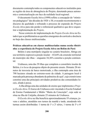 documento contempla todos os componentes educativos instituídos para
as regiões da área de abrangência do Projeto, denotando pouca autono-
mia e contextualização em face da realidade local-regional.
      O documento Escola Ativa (1999) reflete a concepção do “otimis-
mo pedagógico” das décadas de 1920 e 30, evocando recorrentemente o
discurso da qualidade e refreando o processo de expansão do Projeto
Escola Ativa para não perder o referencial qualitativo que deve orques-
trar a implementação do Projeto.
       Nesse contexto de implementação do Projeto Escola Ativa no Es-
tado é que se problematiza as questões emergentes do currículo e docência
no bojo das classes multisseriadas.

Práticas educativas em classes multisseriadas numa escola ribeiri-
nha: a experiência do Projeto Escola Ativa em Belém do Pará
      Belém é uma metrópole singular no cenário brasileiro. Abriga em
seu território expressiva porção insular – 65,64% da extensão territorial
do município são ilhas – enquanto 34,36% constitui a porção continen-
tal.
      Urubuoca, uma das 39 ilhas que compõem o constelário insular de
Belém, é o locus da pesquisa objeto do presente ensaio. Distante 20 mi-
nutos de travessia de barco motorizado, a ilha contempla uma área de
790 hectares situada no extremo-oeste da cidade. A paisagem local é
marcada pela presença abundante de palmeiras de açaí5, cujo extrativismo
constitui uma das principais atividades produtivas das comunidades lo-
cais, aliada à pesca.
       A ilha abriga uma das unidades de ensino que implementa o Proje-
to Escola Ativa. O Anexo do Urubuoca está vinculado à Escola Estadual
de Ensino Fundamental e Médio “Marta da Conceição”, cuja sede se
situa na ilha de Cotijuba, distante 25 minutos de Urubuoca.
      O Escola Ativa na ilha beneficia aproximadamente 55 crianças, jo-
vens e adultos, atendidos nos turnos da manhã e tarde, atendendo três
turmas assim distribuídas: 1 turma de 1a e 2a séries, 1 turma de 3a e 4a

                                  200
 