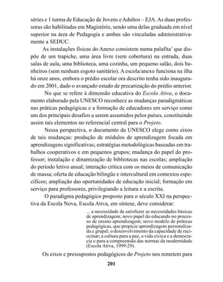 séries e 1 turma de Educação de Jovens e Adultos – EJA. As duas profes-
soras são habilitadas em Magistério, sendo uma delas graduada em nível
superior na área de Pedagogia e ambas são vinculadas administrativa-
mente a SEDUC.
      As instalações físicas do Anexo consistem numa palafita7 que dis-
põe de um trapiche, uma área livre (sem cobertura) na entrada, duas
salas de aula, uma biblioteca, uma cozinha, um pequeno salão, dois ba-
nheiros (sem nenhum esgoto sanitário). A escola/anexo funciona na ilha
há onze anos, embora o prédio escolar ora descrito tenha sido inaugura-
do em 2001, dado o avançado estado de precarização do prédio anterior.
       No que se refere à dimensão educativa do Escola Ativa, o docu-
mento elaborado pela UNESCO reconhece as mudanças paradigmáticas
nas práticas pedagógicas e a formação de educadores em serviço como
um dos principais desafios a serem assumidos pelos países, constituindo
assim tais elementos no referencial central para o Projeto.
       Nessa perspectiva, o documento da UNESCO elege como eixos
de tais mudanças: produção de módulos de aprendizagem focada em
aprendizagens significativas; estratégias metodológicas baseadas em tra-
balhos cooperativos e em pequenos grupos; mudança do papel do pro-
fessor; instalação e dinamização de bibliotecas nas escolas; ampliação
do período letivo anual; interação crítica com os meios de comunicação
de massa; oferta de educação bilíngüe e intercultural em contextos espe-
cíficos; ampliação das oportunidades de educação inicial; formação em
serviço para professores, privilegiando a leitura e a escrita.
       O paradigma pedagógico proposto para o século XXI na perspec-
tiva da Escola Nova, Escola Ativa, em síntese, deve considerar:
                        ... a necessidade de satisfazer as necessidades básicas
                        de aprendizagem; novo papel do educando no proces-
                        so de ensino aprendizagem; novo modelo de práticas
                        pedagógicas, que propicie aprendizagem personaliza-
                        da e grupal; o desenvolvimento da capacidade de raci-
                        ocinar; a cultura para a paz, a vida cívica e a democra-
                        cia e para a compreensão das normas da modernidade
                        (Escola Ativa, 1999:29).
     Os eixos e pressupostos pedagógicos do Projeto nos remetem para
                                   201
 