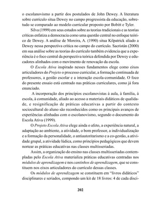 o escolanovismo a partir dos postulados de John Dewey. A literatura
sobre currículo situa Dewey no campo progressista da educação, sobre-
tudo se comparado ao modelo curricular proposto por Bobitt e Tyler.
      Silva (1999) em seus estudos sobre as teorias tradicionais e as teorias
críticas enfatiza a democracia como uma questão central no enfoque teóri-
co de Dewey. A análise de Moreira, A. (1990) situa Kilpatrick aliado a
Dewey nessa perspectiva crítica no campo do currículo. Sacristán (2000)
em sua análise sobre as teorias do currículo também evidencia que a expe-
riência é o foco central da perspectiva teórica defendida por Dewey e edu-
cadores alinhados com o movimento de renovação da escola.
      O Escola Ativa inspirado nesses fundamentos elege como eixos
articuladores do Projeto o processo curricular, a formação continuada de
professores, a gestão escolar e a interação escola-comunidade. O foco
do presente ensaio está centrado nas práticas curriculares, como já fora
enunciado.
       A incorporação dos princípios escolanovistas à aula, à família, à
escola, à comunidade, aliado ao acesso a materiais didáticos de qualida-
de, e resignificação de práticas educativas a partir do contexto
sociocultural do aluno são reconhecidos como os principais avanços de
experiências alinhadas com o escolanovismo, segundo o documento do
Escola Ativa (1999).
      O Projeto Escola Ativa elege ainda o afeto, a experiência natural, a
adaptação ao ambiente, a atividade, o bom professor, a individualização
e a formação da personalidade, o antiautoritarismo e a co-gestão, a ativi-
dade grupal, a atividade lúdica, como princípios pedagógicos que devem
nortear as práticas educativas nas classes multisseriadas.
      Assim, a organização do ensino nas classes multisseriadas contem-
pladas pelo Escola Ativa materializa práticas educativas centradas nos
módulos de aprendizagem e nos cantinhos de aprendizagem, que se cons-
tituem nos eixos articuladores do currículo dessas classes.
      Os módulos de aprendizagem se constituem em “livros didáticos”
disciplinares e seriados, compondo um kit de 18 livros: 4 de cada disci-

                                    202
 