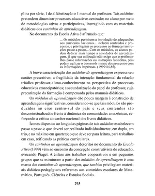 plina por série, 1 de alfabetização e 1 manual do professor. Tais módulos
pretendem dinamizar processos educativos centrados no aluno por meio
de metodologias ativas e participativas, interagindo com os materiais
didáticos dos cantinhos de aprendizagem.
     No documento do Escola Ativa é afirmado que:
                         ... Os módulos permitem a introdução de adequações
                         aos currículos nacionais... incluem conteúdos e pro-
                         cessos, e privilegiam os processos ao fornecer instru-
                         ções passo a passo... Com os módulos, os alunos po-
                         dem dedicar mais tempo a atividades de aprendiza-
                         gem, já que sua utilização não exige que o professor
                         lhes passe informações ou instruções rotineiras, pois
                         podem agilizar o desenvolvimento dos processos com
                         as informações impressas. (1999:84,85).
       A breve caracterização dos módulos de aprendizagem expressa seu
caráter prescritivo; a fragilidade da interação fundamental da relação
triádica professor-aluno-conhecimento na perspectiva de processos
educativos emancipatórios; a secundarização do papel do professor, cuja
precarização da formação é compensada pelos manuais didáticos.
       Os módulos de aprendizagem dão pouca margem à construção de
aprendizagens significativas, considerando-se que tais módulos são pro-
duzidos no eixo centro-sul do país e seus conteúdos são
descontextualizados frente à dinâmica de comunidades amazônicas, re-
forçando a crítica ao caráter nacional dos livros didáticos.
       Ícones dispostos ao longo das páginas de tais módulos estabelecem
passo a passo o que deverá ser realizado individualmente, em dupla, em
trio, e no máximo em quarteto; o que deve ser para leitura, para trabalhos
em casa, reificando as práticas curriculares.
       Os cantinhos de aprendizagem descritos no documento do Escola
Ativa (1999) vêm ao encontro da concepção construtivista de educação,
evocando Piaget. A ênfase aos trabalhos cooperativos e em pequenos
grupos que se estruturam a partir dos módulos de aprendizagem é uma
marca dos cantinhos de aprendizagem, que também privilegiam materi-
ais didático-pedagógicos referentes aos conteúdos escolares de Mate-
mática, Português, Ciências e Estudos Sociais.

                                   203
 