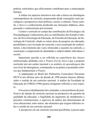 práticas curriculares que efetivamente contribuam para a emancipação
humana.
      A ênfase em aspectos interativos tem sido a tônica em abordagens
contemporâneas de currículo, perpassando desde concepções mais psi-
cológicas a perspectivas mais políticas, sociais e culturais. Nesse senti-
do, o foco é o conhecimento produzido nas interações didáticas, ultra-
passando o conhecimento pré-existente.
      Centrar o currículo no campo das contribuições da Psicologia e da
Psicopedagogia é reducionista, pois as contribuições dos Estudos Cultu-
rais, da Nova Sociologia da Educação, da Filosofia da Educação, da So-
ciologia do Currículo, aliado as outras áreas de pesquisa em educação,
possibilitam a (re) invenção do currículo, a (re) construção do conheci-
mento, o desvelamento das vozes silenciadas e ausentes no currículo, a
construção e compreensão de identidades e subjetividades individuais e
sociais.
      Importante questão a ser refletida na experiência das classes
multisseriadas alinhadas com o Projeto Escola Ativa é que a proposta
curricular tem um caráter nacional e os módulos de aprendizagem têm
esse nível de abrangência, contrapondo-se na prática a postulados teóri-
cos que fundamentam o Projeto.
      A implantação no Brasil dos Parâmetros Curriculares Nacionais
(PCN’s) nos últimos anos da década de 1990 pautou intensos debates
sobre o sentido de um currículo nacional. A análise da Faculdade de
Educação da UFRGS (1996) pautou instigantes reflexões a esse respei-
to.
      O excessivo detalhamento dos conteúdos, a inconsistência da justi-
ficativa de adoção de currículo nacional na perspectiva de garantia da
qualidade da educação, a fragilidade do argumento de atendimento a
preceitos constitucionais, o equívoco da análise dos determinantes da
crise educacional, entre outros, são elementos que exigem reflexões so-
bre o sentido de um currículo nacional.
      A perspectiva de um currículo nacional possibilitar a preservação

                                   205
 