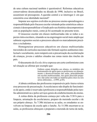 de uma cultura nacional também é questionável. Reformas educativas
conservadoras desencadeadas na década de 1990, inclusive no Brasil,
assumiram tal pressuposto. A questão central a se interrogar é: em que
consistiria essa identidade nacional?
       Imputar aos sujeitos evolvidos no processo ensino-aprendizagem a
responsabilidade pelo fracasso escolar retratado pelas estatísticas educa-
cionais é desresponsabilizar o Estado pelo seu histórico descompromisso
com as populações rurais, como já foi acentuado no presente texto.
       O insucesso escolar em classes multisseriadas não se reduz a as-
pectos intra-escolares, situando-se na engrenagem social mais ampla que
submete segmentos sociais a processos educativos marcadamente precá-
rios e excludentes.
       Homogeneizar processos educativos em classes multisseriadas
travestidos de currículos nacionais não formará sujeitos autônomos inte-
lectual e socialmente, nem romperá com a precarização da escolarização
de crianças, jovens e adultos situados nas zonas rurais dos rincões do
país.
       O documento do Escola Ativa expressa um certo conformismo com
tal situação ao afirmar por exemplo que:
                         Embora sejam dirigidos aos alunos, os módulos são
                         instrumentos de apoio para os professores no planeja-
                         mento e desenvolvimento das aulas, principalmente
                         em escolas multisseriadas, nas quais precisam prepa-
                         rar e dar aulas em todas as matérias para cinco ou seis
                         séries diferentes... (1999, p.85).
      A labuta cotidiana das professoras responsáveis pelo Anexo reitera
esse processo de precarização. A escola/anexo não dispõe de funcionári-
os de apoio, então é reservada à professora a responsabilidade pelas tare-
fas administrativas e pelos serviços gerais do estabelecimento de ensino.
      A rotina diária da professora começa por volta das 5:30 h para a
limpeza, arrumação da escola/anexo, preparo da merenda escolar e de
seu próprio almoço. Às 7:30h iniciam-se as aulas, os estudantes se en-
volvem na limpeza da escola após o lanche. Às 11:30h encerram-se as
aulas, as professoras almoçam e preparam a merenda do turno da tarde,

                                   206
 