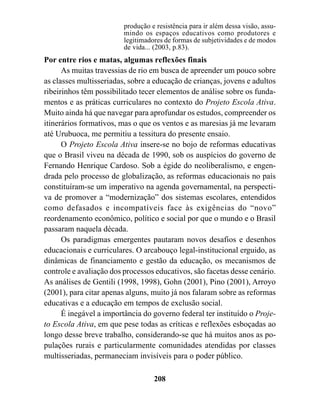 produção e resistência para ir além dessa visão, assu-
                         mindo os espaços educativos como produtores e
                         legitimadores de formas de subjetividades e de modos
                         de vida... (2003, p.83).
Por entre rios e matas, algumas reflexões finais
      As muitas travessias de rio em busca de apreender um pouco sobre
as classes multisseriadas, sobre a educação de crianças, jovens e adultos
ribeirinhos têm possibilitado tecer elementos de análise sobre os funda-
mentos e as práticas curriculares no contexto do Projeto Escola Ativa.
Muito ainda há que navegar para aprofundar os estudos, compreender os
itinerários formativos, mas o que os ventos e as maresias já me levaram
até Urubuoca, me permitiu a tessitura do presente ensaio.
      O Projeto Escola Ativa insere-se no bojo de reformas educativas
que o Brasil viveu na década de 1990, sob os auspícios do governo de
Fernando Henrique Cardoso. Sob a égide do neoliberalismo, e engen-
drada pelo processo de globalização, as reformas educacionais no país
constituíram-se um imperativo na agenda governamental, na perspecti-
va de promover a “modernização” dos sistemas escolares, entendidos
como defasados e incompatíveis face às exigências do “novo”
reordenamento econômico, político e social por que o mundo e o Brasil
passaram naquela década.
      Os paradigmas emergentes pautaram novos desafios e desenhos
educacionais e curriculares. O arcabouço legal-institucional erguido, as
dinâmicas de financiamento e gestão da educação, os mecanismos de
controle e avaliação dos processos educativos, são facetas desse cenário.
As análises de Gentili (1998, 1998), Gohn (2001), Pino (2001), Arroyo
(2001), para citar apenas alguns, muito já nos falaram sobre as reformas
educativas e a educação em tempos de exclusão social.
      É inegável a importância do governo federal ter instituído o Proje-
to Escola Ativa, em que pese todas as críticas e reflexões esboçadas ao
longo desse breve trabalho, considerando-se que há muitos anos as po-
pulações rurais e particularmente comunidades atendidas por classes
multisseriadas, permaneciam invisíveis para o poder público.

                                   208
 