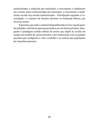 multisseriadas e matrícula por município; o movimento e rendimento
nas escolas rurais multisseriadas por município; o movimento e rendi-
mento escolar nas escolas multisseriadas - classificação segundo a Co-
munidade; e o número de funções docentes na Educação Básica, por
nível de ensino.
      Esperamos que todo o material disponibilizado no livro seja de gran-
de utilidade e relevância para que possamos em um futuro próximo, trans-
gredir o paradigma seriado urbano de ensino que impõe às escolas do
campo um modelo de ensino precário e des-sintonizado com as grandes
questões que configuram a vida, o trabalho e as culturas das populações
da Amazônia paraense.




                                   21
 