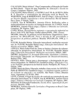 CALAZANS, Maria Julieta C. Para Compreender a Educação do Estado
no Meio Rural – Traços de uma Trajetória. In: Educação e Escola no
Campo. Campinas: Papirus, 1993.
CALAZANS, Maria Julieta C.; CASTRO, Luís F. M. de. & SILVA, Hélio
R. S. Questões e contradições da educação rural no Brasil. In:
WERTHEIN, Jorge & BORDENAVE, Juan D. (Orgs.). Educação Rural
no Terceiro Mundo: experiências e novas alternativas. Rio de Janeiro:
Paz e Terra, 2ª Edição, 1985.
CANEN, Ana & MOREIRA, Antonio Flávio. Reflexões sobre o
multiculturalismo na escola e na formação docente. In: CANEN, Ana &
MOREIRA, Antonio Flávio (orgs.). Ênfases e Omissões no Currículo.
Campinas, SP: Papirus, 2001.
CANO, Wilson. Desequilíbrios regionais e concentração industrial no
Brasil 1930-1970. São Paulo: Global editora/PNPE, 1985. (Teses).
DRAIBE, Sônia M. As políticas sociais brasileiras: diagnósticos e pers-
pectivas. In: IPEA/IPLAN. Para a década de 90: prioridades e
perspectives de políticas públicas. Brasília: IPEA/IPLAN, 1990, p. 1-
66.
FLEURI, Reinaldo Matias. Educação intercultural: mediações necessá-
rias. In: FLEURI, Reinaldo Matias (org.). Educação intercultural: Me-
diações necessárias. DP&A, 2003.
e SOUZA, Maria Isabel Porto de. Entre os limites e limiares de culturas:
educação na perspectiva intercultural. In: FLEURI, Reinaldo Matias
(org.). Educação intercultural: Mediações necessárias. DP&A, 2003.
FREIRE, Jacqueline C.S. Juventude Ribeirinha: identidade e cotidiano.
Dissertação (Mestrado em Planejamento do Desenvolvimento),
Belém:UFPA, 2002.
GENTILI, Pablo. Educar para o desemprego: a desintegração da pro-
messa integradora. In: FRIGOTTO, Gaudêncio (Org.). Educação e Cri-
se do Trabalho: perspectivas de final de século. Petrópolis, RJ: Vozes, 2ª
Edição, 1998.
GOHN, Maria da Glória. Educação, trabalho e lutas sociais. In: GENTILI,
Pablo & FRIGOTTO, Gaudêncio (orgs.). A cidadania negada: políticas
de exclusão na educação e no trabalho. São Paulo: Cortez; (Buenos
Aires, Argentina): CLACSO, 2001.
LEITE, Carlinda. O lugar da escola e do currículo na construção de uma
educação intercultural. In: CANEN, Ana & MOREIRA, Antonio Flávio
(orgs.). Ênfases e Omissões no Currículo. Campinas, SP: Papirus, 2001.
Ministério da Educação/Fundescola. Escola Ativa: capacitação de pro-
fessores. Brasília, 1999.
MOREIRA, Antonio Flávio B. Currículos e Programas no Brasil. Cam-
pinas, SP: Papirus, 1990.

                                   210
 