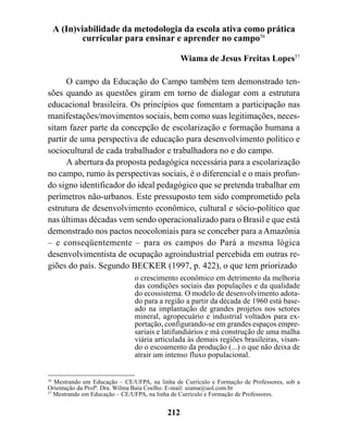 A (In)viabilidade da metodologia da escola ativa como prática
         curricular para ensinar e aprender no campo56

                                                Wiama de Jesus Freitas Lopes57

      O campo da Educação do Campo também tem demonstrado ten-
sões quando as questões giram em torno de dialogar com a estrutura
educacional brasileira. Os princípios que fomentam a participação nas
manifestações/movimentos sociais, bem como suas legitimações, neces-
sitam fazer parte da concepção de escolarização e formação humana a
partir de uma perspectiva de educação para desenvolvimento político e
sociocultural de cada trabalhador e trabalhadora no e do campo.
      A abertura da proposta pedagógica necessária para a escolarização
no campo, rumo às perspectivas sociais, é o diferencial e o mais profun-
do signo identificador do ideal pedagógico que se pretenda trabalhar em
perímetros não-urbanos. Este pressuposto tem sido comprometido pela
estrutura de desenvolvimento econômico, cultural e sócio-político que
nas últimas décadas vem sendo operacionalizado para o Brasil e que está
demonstrado nos pactos neocoloniais para se conceber para a Amazônia
– e conseqüentemente – para os campos do Pará a mesma lógica
desenvolvimentista de ocupação agroindustrial percebida em outras re-
giões do país. Segundo BECKER (1997, p. 422), o que tem priorizado
                               o crescimento econômico em detrimento da melhoria
                               das condições sociais das populações e da qualidade
                               do ecossistema. O modelo de desenvolvimento adota-
                               do para a região a partir da década de 1960 está base-
                               ado na implantação de grandes projetos nos setores
                               mineral, agropecuário e industrial voltados para ex-
                               portação, configurando-se em grandes espaços empre-
                               sariais e latifundiários e má construção de uma malha
                               viária articulada às demais regiões brasileiras, visan-
                               do o escoamento da produção (...) o que não deixa de
                               atrair um intenso fluxo populacional.


56
   Mestrando em Educação – CE/UFPA, na linha de Currículo e Formação de Professores, sob a
Orientação da Profª. Dra. Wilma Baía Coelho. E-mail: uiama@uol.com.br
57
   Mestrando em Educação – CE/UFPA, na linha de Currículo e Formação de Professores.


                                          212
 