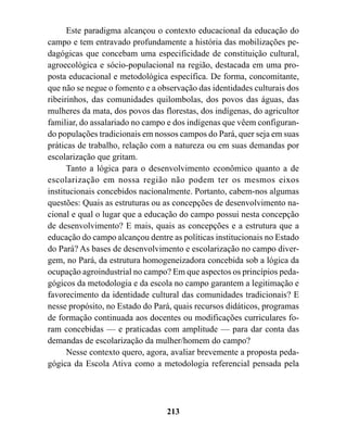 Este paradigma alcançou o contexto educacional da educação do
campo e tem entravado profundamente a história das mobilizações pe-
dagógicas que concebam uma especificidade de constituição cultural,
agroecológica e sócio-populacional na região, destacada em uma pro-
posta educacional e metodológica específica. De forma, concomitante,
que não se negue o fomento e a observação das identidades culturais dos
ribeirinhos, das comunidades quilombolas, dos povos das águas, das
mulheres da mata, dos povos das florestas, dos indígenas, do agricultor
familiar, do assalariado no campo e dos indígenas que vêem configuran-
do populações tradicionais em nossos campos do Pará, quer seja em suas
práticas de trabalho, relação com a natureza ou em suas demandas por
escolarização que gritam.
      Tanto a lógica para o desenvolvimento econômico quanto a de
escolarização em nossa região não podem ter os mesmos eixos
institucionais concebidos nacionalmente. Portanto, cabem-nos algumas
questões: Quais as estruturas ou as concepções de desenvolvimento na-
cional e qual o lugar que a educação do campo possui nesta concepção
de desenvolvimento? E mais, quais as concepções e a estrutura que a
educação do campo alcançou dentre as políticas institucionais no Estado
do Pará? As bases de desenvolvimento e escolarização no campo diver-
gem, no Pará, da estrutura homogeneizadora concebida sob a lógica da
ocupação agroindustrial no campo? Em que aspectos os princípios peda-
gógicos da metodologia e da escola no campo garantem a legitimação e
favorecimento da identidade cultural das comunidades tradicionais? E
nesse propósito, no Estado do Pará, quais recursos didáticos, programas
de formação continuada aos docentes ou modificações curriculares fo-
ram concebidas — e praticadas com amplitude — para dar conta das
demandas de escolarização da mulher/homem do campo?
      Nesse contexto quero, agora, avaliar brevemente a proposta peda-
gógica da Escola Ativa como a metodologia referencial pensada pela




                                 213
 