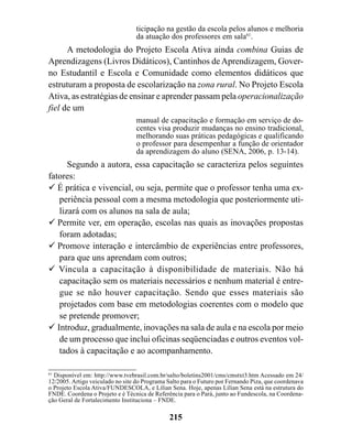 ticipação na gestão da escola pelos alunos e melhoria
                                  da atuação dos professores em sala61.
      A metodologia do Projeto Escola Ativa ainda combina Guias de
Aprendizagens (Livros Didáticos), Cantinhos de Aprendizagem, Gover-
no Estudantil e Escola e Comunidade como elementos didáticos que
estruturam a proposta de escolarização na zona rural. No Projeto Escola
Ativa, as estratégias de ensinar e aprender passam pela operacionalização
fiel de um
                                  manual de capacitação e formação em serviço de do-
                                  centes visa produzir mudanças no ensino tradicional,
                                  melhorando suas práticas pedagógicas e qualificando
                                  o professor para desempenhar a função de orientador
                                  da aprendizagem do aluno (SENA, 2006, p. 13-14).
      Segundo a autora, essa capacitação se caracteriza pelos seguintes
fatores:
! É prática e vivencial, ou seja, permite que o professor tenha uma ex-
   periência pessoal com a mesma metodologia que posteriormente uti-
   lizará com os alunos na sala de aula;
! Permite ver, em operação, escolas nas quais as inovações propostas
   foram adotadas;
! Promove interação e intercâmbio de experiências entre professores,
   para que uns aprendam com outros;
! Vincula a capacitação à disponibilidade de materiais. Não há
   capacitação sem os materiais necessários e nenhum material é entre-
   gue se não houver capacitação. Sendo que esses materiais são
   projetados com base em metodologias coerentes com o modelo que
   se pretende promover;
! Introduz, gradualmente, inovações na sala de aula e na escola por meio
   de um processo que inclui oficinas seqüenciadas e outros eventos vol-
   tados à capacitação e ao acompanhamento.

61
   Disponível em: http://www.tvebrasil.com.br/salto/boletins2001/cms/cmstxt3.htm Acessado em 24/
12/2005. Artigo veiculado no site do Programa Salto para o Futuro por Fernando Piza, que coordenava
o Projeto Escola Ativa/FUNDESCOLA, e Lílian Sena. Hoje, apenas Lílian Sena está na estrutura do
FNDE. Coordena o Projeto e é Técnica de Referência para o Pará, junto ao Fundescola, na Coordena-
ção Geral de Fortalecimento Instituciona – FNDE.

                                               215
 