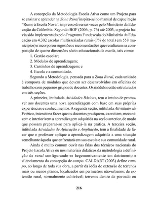 A concepção da Metodologia Escola Ativa como um Projeto para
se ensinar e aprender na Zona Rural inspira-se no manual de capacitação
“Rumo à Escola Nova”, impresso diversas vezes pelo Ministério da Edu-
cação da Colômbia. Segundo BOF (2006, p. 76) até 2003, o projeto ha-
via sido implementado pelo Programa Fundescola do Ministério da Edu-
cação em 4.302 escolas multisseriadas rurais (7% do total) em 558 mu-
nicípios) e incorporou sugestões e recomendações que resultaram na com-
posição de quatro dimensões sócio-educacionais da escola, tais como:
      1. Gestão escolar;
      2. Módulos de aprendizagem;
      3. Cantinhos de aprendizagem; e
      4. Escola e a comunidade.
      Segundo a Metodologia, pensada para a Zona Rural, cada unidade
é composta de módulos que devem ser desenvolvidos em oficinas de
trabalho com pequenos grupos de docentes. Os módulos estão estruturados
em três seções.
      A primeira, intitulada Atividades Básicas, tem o intuito de promo-
ver aos docentes uma nova aprendizagem com base em suas próprias
experiências e conhecimentos. A segunda seção, intitulada Atividades de
Prática, intenciona fazer que os docentes pratiquem, exercitem, mecani-
zem e interiorizem a aprendizagem adquirida na seção anterior, de modo
que possam preparar-se para aplicá-la na prática. A terceira seção,
intitulada Atividades de Aplicação e Ampliação, tem a finalidade de fa-
zer que o professor aplique a aprendizagem adquirida a uma situação
semelhante àquela que enfrentará em sua escola e sua comunidade rural.
      Ainda é muito comum ouvir nas falas dos técnicos nacionais do
Projeto Escola Ativa ou nos materiais didáticos da metodologia a defini-
ção de rural configurando-se hegemonicamente em detrimento e
silenciamento da concepção de campo. CALDART (2003) define cam-
po, ao longo de toda sua obra, a partir da idéia de extensão de terrenos
mais ou menos planos, localizados em perímetros não-urbanos, de ex-
tensão rural, normalmente cultivável; terrenos dentro de povoado ou

                                  216
 
