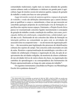 comunidades tradicionais; região mais ou menos afastada dos grandes
centros urbanos onde os habitantes se dedicam em grande parte à agri-
cultura; lugar de tensões sociais de natureza agrária, espaços de geração
de trabalho e renda com base no setor primário.
      Lugar de tensões sociais de natureza agrária e espaços de geração
de trabalho e renda são definições determinantes que a autora destaca
para se qualificar o campo e, naturalmente, a base em que necessita ser
concebida quaisquer propostas de escolarização e/ou de formações es-
pecíficas dos sujeitos nesses espaços. Entretanto, o Projeto Escola Ativa
parece ter resemantizado conceitos ligados inerentemente à concepção
de geração de trabalho e renda e mediação de conflitos, tais como: parti-
cipação, hábitos de colaboração, companheirismo, solidariedade e ges-
tão na escola. Deslocando de tais conceitos das idéias de formação ou
interação política na comunidade ou para com as atividades de
associativismo ou cooperativismo — ou até mesmo de organização polí-
tica — tão necessárias para legitimação dos processos de identificações
culturais dos sujeitos do campo. Tais conceitos estão encerrados em sala
de aulas. Restritos a operacionalização da metodologia e envoltos a ati-
vidades de colaboração à limpeza e organização da sala, da ação de ar-
quivamento das atividades redigidas, da monitoria de alunos colaboran-
do nas atividades letivas de outros alunos da classe, na organização dos
cantinhos de aprendizagem e na correspondência dos Instrumentos do
Projeto operacionalizados ao longo de cada semana de trabalho52.
      Os seguintes instrumentos concebidos no Projeto e na Metodologia
Escola Ativa podemos destacar53:



52
   Tais observações fora constatadas no período de Abril de 2005 a Abril de 2006 em escolas que
desenvolviam a metodologia Escola Ativa nas Zonas de Atendimento Prioritário I e II (ZAPs) do
Programa Fundescola, do Estado do Pará. Na ocasião as ZAPs totalizavam 23 municípios do Estado.
E, tais constatações fazem parte, de pesquisa efetivada por ocasião de minha colaboração ao Programa
Fundescola no referido período.
53
   A partir desse ponto, na apresentação dos instrumentos pedagógicos da Metodologia Escola Ativa,
tentarei ser o mais fiel possível na apresentação de como estão concebidos tais instrumentos. Atentan-
do para seus conceitos e formas de manuseio contidos no Guia do Formador da Metodologia.

                                                217
 