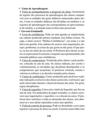 ! Guias de Aprendizagem:
" Ficha de acompanhamento e progresso do aluno: Instrumento
de registro dos processos de aprendizagem dos alunos compatí-
veis com as unidades dos guias didáticos manuseados pelos alu-
nos. Como as unidades didáticas são divididas em módulos e, os
registros de aprendizagem são correspondentes ao aproveitamen-
to do módulo, a avaliação torna-se bem mais processual.
! Governo Estudantil:
" Livro de confidências: Pode ser uma agenda ou simplesmente
um caderno produzido pelo(a) estudante com folhas avulsas. Na
capa, o aluno escreve “Minhas Confidências”, seu nome e o ano
letivo em questão. Este caderno ele escreve suas inquietações, de-
sejos, problemas, as coisas de que gosta ou não gosta. O que pen-
sa, ou faz um relato de sua rotina. O Professor deve deixar os alu-
nos se expressarem livremente e respeitar sua espontaneidade, não
tornando públicas suas confidências.
" Caixa de compromisso: Produzida pelos alunos e pelo profes-
sor, colocada na sala de aula. Os alunos indicam, por escrito e
voluntariamente, as atividades que decidiram desempenhar e os
compromissos que assumiram. O professor estimula, orienta e
valoriza os esforços e as decisões tomadas pelos alunos.
" Cartaz de combinados: Cartaz produzido pelo professor medi-
ante indicações exclusivas dos alunos acerca dos combinados que
serão observados durante o desenvolvimento das aulas. No geral,
regras disciplinares.
" Caixa de sugestões: Caixa com o título de Sugestão, que fica na
sala de aula. Em pedacinhos de papel assinados, os alunos escre-
vem suas inquietações e sugestões e os colocam na caixa. O pro-
fessor deve satisfazer a todas as demandas dos alunos, sem abor-
recer-se e sem adotar represálias contra suas opiniões.
" Ficha de controle de presença: Pode ser desenhada e serve para
registrar a presença do aluno na escola. Consiste numa folha com

                             218
 