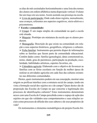 os dias do mês assinalados horizontalmente e uma lista dos nomes
       dos alunos em ordem alfabética numa disposição vertical. O aluno
       faz um traço em seu nome. Assim assinala sua presença na escola.
       " Livro de participação: Onde cada aluno registra, mensalmente,
       seus avanços, referentes aos aspectos cognitivos, sócio-afetivos e
       psicomotores.
      ! Escola e comunidade:
       " Croqui: É um mapa simples da comunidade na qual a escola
       está situada.
       " Maquete: Protótipo em miniatura da escola que os alunos pro-
       duzem.
       " Monografia: Descrição do que existe na comunidade em rela-
       ção a seus aspectos históricos, geográficos, religiosos e culturais.
       " Ficha familiar: Instrumento que permite dispor de informações
       sobre as famílias que fazem parte da comunidade educacional.
       Contêm dados como: família (genealogia), datas comemorativas,
       nome, idade, grau de parentesco, participação na produção, esco-
       laridade, habilidades artísticas, esportes favoritos, etc.
       " Calendário agrícola: Elaborado com o objetivo de favorecer as
       famílias com as férias escolares em função da melhor época de
       realizar as atividades agrícolas em cada fase das culturas existen-
       tes nas diferentes comunidades.
      Destes, quais instrumentos podem em sua concepção, mostrar uma
origem ou profícua interface com a estrutura social do campo, tendo em
vista a formação social dos sujeitos no e do campo? Quais destes são de
proposição das Escolas do Campo no que concerne a legitimação dos
processos de identificações culturais? Estes instrumentos demonstram
nexos com uma Escola do Campo percebida como o espaço de ação dos
sujeitos em que são validados seus comportamentos e suas relações so-
ciais como processos de difusão dos seus saberes e de seus propósitos de
vida?
      Os instrumentos e elementos metodológicos do projeto Escola Ati-

                                   219
 
