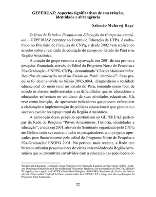 GEPERUAZ: Aspectos significativos de sua criação,
                  identidade e abrangência

                                                             Salomão Mufarrej Hage1

     O Gruo de Estudo e Pesquisa em Educação do Campo na Amazô-
nia – GEPERUAZ pertence ao Centro de Educação da UFPA, é cadas-
trado no Diretório de Pesquisa do CNPq, e desde 2002 vem realizando
estudos sobre a realidade da educação do campo no Estado do Pará e na
Região Amazônica.
     A criação do grupo remonta a aprovação em 2001 de sua primeira
pesquisa, financiada através do Edital do Programa Norte de Pesquisa e
Pós-Graduação - PNPPG/ CNPq - denominada “Classes Multisseriadas:
Desafios da educação rural no Estado do Pará/ Amazônia”. Essa pes-
quisa foi desenvolvida no biênio 2002-2004, diagnosticou a realidade
educacional do meio rural no Estado do Pará, tomando como foco de
estudo as classes multisseriadas e as dificuldades que os educadores e
educandos enfrentam no cotidiano de suas atividades educativas. Ela
teve como intenção, de apresentar indicadores que possam referenciar
a elaboração e implementação de políticas educacionais que garantam o
sucesso escolar no espaço rural da Região Amazônica.
     A aprovação dessa pesquisa oportunizou ao GEPERUAZ partici-
par da Rede de Pesquisa “Povos Amazônicos: História, identidades e
educação”, criada em 2001, através do Seminário organizado pelo CNPq
em Belém, onde se reuniram todos os pesquisadores com projetos apro-
vados para financiamento pelo edital do Programa Norte de Pesquisa e
Pós-Graduação/ PNOPG 2001. No período mais recente, a Rede tem
buscado articular pesquisadores de várias universidades da Região Ama-
zônica que se encontram envolvidos com a educação das populações do

1
  Doutor em Educação (Currículo) pela Pontifícia Universidade Católica de São Paulo (2000). Reali-
zou Doutorado Sanduiche na Universidade de Wisconsin-Madison, sob a orientação do Prof. Dr. Michael
W. Apple, com o apoio da CAPES/ Comissão Fulbright (1998-1999). Professor do Centro de Educa-
ção da Universidade Federal do Pará, coordenador do GEPERUAZ e integrante da coordenação do
Programa EducAmazônia.

                                               22
 