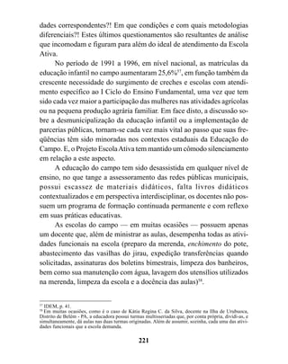 dades correspondentes?! Em que condições e com quais metodologias
diferenciais?! Estes últimos questionamentos são resultantes de análise
que incomodam e figuram para além do ideal de atendimento da Escola
Ativa.
      No período de 1991 a 1996, em nível nacional, as matrículas da
educação infantil no campo aumentaram 25,6%57, em função também da
crescente necessidade do surgimento de creches e escolas com atendi-
mento específico ao I Ciclo do Ensino Fundamental, uma vez que tem
sido cada vez maior a participação das mulheres nas atividades agrícolas
ou na pequena produção agrária familiar. Em face disto, a discussão so-
bre a desmunicipalização da educação infantil ou a implementação de
parcerias públicas, tornam-se cada vez mais vital ao passo que suas fre-
qüências têm sido minoradas nos contextos estaduais da Educação do
Campo. E, o Projeto Escola Ativa tem mantido um cômodo silenciamento
em relação a este aspecto.
      A educação do campo tem sido desassistida em qualquer nível de
ensino, no que tange a assessoramento das redes públicas municipais,
possui escassez de materiais didáticos, falta livros didáticos
contextualizados e em perspectiva interdisciplinar, os docentes não pos-
suem um programa de formação continuada permanente e com reflexo
em suas práticas educativas.
      As escolas do campo — em muitas ocasiões — possuem apenas
um docente que, além de ministrar as aulas, desempenha todas as ativi-
dades funcionais na escola (preparo da merenda, enchimento do pote,
abastecimento das vasilhas do jirau, expedição transferências quando
solicitadas, assinaturas dos boletins bimestrais, limpeza dos banheiros,
bem como sua manutenção com água, lavagem dos utensílios utilizados
na merenda, limpeza da escola e a docência das aulas)58.


57
  IDEM, p. 41.
58
  Em muitas ocasiões, como é o caso de Kátia Regina C. da Silva, docente na Ilha de Urubuoca,
Distrito de Belém - PA, a educadora possui turmas multisseriadas que, por conta própria, dividi-as, e
simultaneamente, dá aulas nas duas turmas originadas. Além de assumir, sozinha, cada uma das ativi-
dades funcionais que a escola demanda.

                                               221
 
