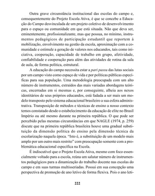 Outra grave circunstância institucional das escolas do campo e,
consequentemente do Projeto Escola Ativa, é que se concebe a Educa-
ção do Campo desvinculada de um projeto coletivo de desenvolvimento
para o espaço ou comunidade em que está situada. Não que deva ser,
eminentemente, profissionalizante, mas que possua, no mínimo, instru-
mentos pedagógicos de participação estudantil que reportem à
mobilização, envolvimento na gestão da escola, aproximação com a co-
munidade e estimule a geração de valores nos educandos, tais como ini-
ciativa, cooperação, capacidade de trabalho em grupo, afetividade,
confiabilidade e cooperação para além das atividades de rotina da sala
de aula, de forma política, estrutural.
      A educação do campo necessita estar a pari passu das lutas sociais
por um campo visto como espaço de vida e por políticas públicas especí-
ficas para sua população. Uma metodologia preocupada com um alto
número de instrumentos, extraídos das mais variadas abordagens teóri-
cas, encerradas em si mesmas e, por conseguinte, alheia aos nexos
identitários de seus próprios educandos, está fadada a ser mais um mo-
delo transposto pelo sistema educacional brasileiro a sua esfera adminis-
trativa. Transposição de métodos e técnicas de ensino a nosso contexto
temos constatado desde o estabelecimento da educação de elite no Brasil
Império ou até mesmo durante na primeira república. O que pode ser
percebido pelas mesmas circunstâncias em que NAGLE (1974, p. 259)
discute que na primeira república brasileira houve uma gradual substi-
tuição da dimensão política do ensino pela dimensão técnica da
escolarização naquela época. “Isto é, a substituição de um modelo mais
amplo por um outro mais restrito” com preocupação somente com a pro-
blemática educacional específica na Escola.
      É indiscutível que o Projeto Escola Ativa, mesmo com foco essen-
cialmente voltado para a escola, reúna um salutar número de instrumen-
tos pedagógicos para a dinamização do trabalho docente nas escolas do
campo e em suas turmas multisseriadas. Possui em sua concepção uma
perspectiva de promoção de ano letivo de forma flexiva. Pois o ano leti-

                                  222
 