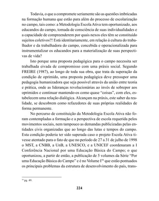 Todavia, o que a compromete seriamente são as questões imbricadas
na formação humana que estão para além do processo de escolarização
no campo, tais como: a Metodologia Escola Ativa tem oportunizado, aos
educandos do campo, tomada de consciência de suas individualidades e
a capacidade de compreenderem por quais nexos eles têm se constituído
sujeitos coletivos?! Está identitariamente, em relação à cultura do traba-
lhador e da trabalhadora do campo, concebida e operacionalizada para
instrumentalizar os educandos para a materialização de suas perspecti-
vas de vida?
      Isto porque uma proposta pedagógica para o campo necessita ser
trabalhada eivada de compromisso com uma práxis social. Segundo
FREIRE (1987), ao longo de toda sua obra, que trata da superação da
condição de oprimido, uma proposta pedagógica deve pressupor uma
pedagogia humanizadora que seja possível através da união entre teoria
e prática, onde as lideranças revolucionárias ao invés de sobrepor aos
oprimidos e continuar mantendo-os como quase “coisas”, com eles, es-
tabelecem uma relação dialógica. Alcançam na práxis, este saber da rea-
lidade, se descobrem como refazedores de suas próprias realidades de
forma permanente.
      No percurso de constituição da Metodologia Escola Ativa não fo-
ram contempladas a formação e a perspectiva de escola requerida pelos
movimentos sociais, nem tampouco as demandas publicizadas pelas en-
tidades civis organizadas que ao longo das lutas e tempos do campo.
Esta condição poderia ter sido superada caso o projeto Escola Ativa ti-
vesse atentado para o fato de que no período de 27 a 31 de julho de 1998
o MST, a CNBB, a UnB, a UNESCO, e a UNICEF coordenaram a I
Conferência Nacional por uma Educação Básica do Campo; o que
oportunizou, a partir de então, a publicação de 5 volumes da Série “Por
uma Educação Básica do Campo” e é no Volume I59 que estão pontuados
os principais problemas da estrutura de desenvolvimento do país, trans-


59
     pg. 49.

                                   224
 
