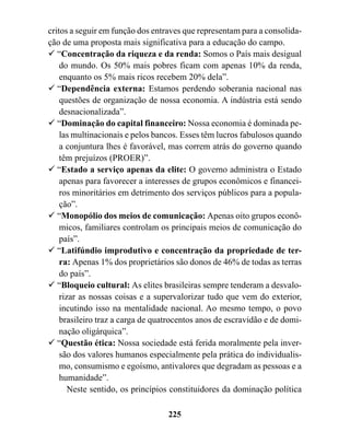 critos a seguir em função dos entraves que representam para a consolida-
ção de uma proposta mais significativa para a educação do campo.
! “Concentração da riqueza e da renda: Somos o País mais desigual
    do mundo. Os 50% mais pobres ficam com apenas 10% da renda,
    enquanto os 5% mais ricos recebem 20% dela”.
! “Dependência externa: Estamos perdendo soberania nacional nas
    questões de organização de nossa economia. A indústria está sendo
    desnacionalizada”.
! “Dominação do capital financeiro: Nossa economia é dominada pe-
    las multinacionais e pelos bancos. Esses têm lucros fabulosos quando
    a conjuntura lhes é favorável, mas correm atrás do governo quando
    têm prejuízos (PROER)”.
! “Estado a serviço apenas da elite: O governo administra o Estado
    apenas para favorecer a interesses de grupos econômicos e financei-
    ros minoritários em detrimento dos serviços públicos para a popula-
    ção”.
! “Monopólio dos meios de comunicação: Apenas oito grupos econô-
    micos, familiares controlam os principais meios de comunicação do
    país”.
! “Latifúndio improdutivo e concentração da propriedade de ter-
    ra: Apenas 1% dos proprietários são donos de 46% de todas as terras
    do país”.
! “Bloqueio cultural: As elites brasileiras sempre tenderam a desvalo-
    rizar as nossas coisas e a supervalorizar tudo que vem do exterior,
    incutindo isso na mentalidade nacional. Ao mesmo tempo, o povo
    brasileiro traz a carga de quatrocentos anos de escravidão e de domi-
    nação oligárquica”.
! “Questão ética: Nossa sociedade está ferida moralmente pela inver-
    são dos valores humanos especialmente pela prática do individualis-
    mo, consumismo e egoísmo, antivalores que degradam as pessoas e a
    humanidade”.
       Neste sentido, os princípios constituidores da dominação política

                                  225
 