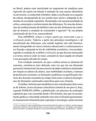 no Brasil, podem estar interferindo no surgimento de condições para
regressão do sujeito em direção à anulação de suas marcas identitárias
ou até mesmo, o conduzindo à barbárie, dada a coisificação ou a negação
da cultura, desapropriada de seu sentido mais stricto e adequada às de-
mandas da sociedade capitalista. Destituindo-a de sua potencialidade de
crítica, contestação e esclarecimento das diferenças. Eis uma das dimen-
sões de estabelecimento da barbárie como um dos fenômenos de condu-
ção do homem a condição de consumidor e agressor60 de sua própria
constituição de Ser livre, transcendental.
      Para ADORNO, cultura é sempre aquilo que transcende o que a
civilização produz. Todavia, a partir dos princípios tecnológicos e de
massificação das diferenças, este sentido legítimo tem sido historica-
mente transgredido em nosso contexto educacional e a cultura passou a
ser forçada e adequada às leis de viabilidade econômica, virou produto,
regrediu à condição de se definir civilização; ao que deveria transcender
e se torna, torna-se cada vez mais, consumível, mais negada em relação
a sua percepção advinda do campo.
      Esta condição estrutural, em que a cultura tornou-se elemento de
consumo, constitui-se mais delicada, uma vez que em sua dimensão
gerencial e institucional, há uma escassez de dados estatísticos atualizados
em relação ao número de alunos, suas mobilidades escolares, o número
de professores existentes, as formações acadêmicas ou qualificações téc-
nicas dos docentes existentes no campo, bem como a carência de progra-
mas de formações continuadas específicas para essa clientela.
      O melhor sinônimo para desdobrar as tais considerações bem como
as de Adorno, acerca da pouca consciência cultural de um povo é, hoje,
segundo PADILHA (2004), a globalização: um processo de aceleração
capitalista que vem ocorrendo desde a Pré-história, mas que só recente-
mente ganhou a velocidade; podendo criar uma civilização genuinamen-
te transnacional alimentada pela exposição à tecnologia e pelas mesmas
60
   Leia-se “agressor” como condição básica de materialização do impulso a violência, ao descompasso
intelectual, material e de usufruto de bens e serviços que a civilização vive em relação a seu próprio
desenvolvimento tecnológico.Perspectiva inicial para definição de barbárie, abordada por T. Adorno.

                                                226
 