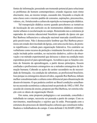 fontes de informação; possuindo um tremendo potencial para solucionar
os problemas do homem contemporâneo; criando riquezas num ritmo
alucinante; mas, ao mesmo tempo, causando dor, forçando a criação de
uma classe com o mesmo padrão de consumo, aspirações, preconceitos,
valores, etc, fortalecendo a cultura da repetição ou transposição didática.
      Tal transposição didática ocorre quando percebemos as tentativas
de inculcação de um currículo ou de instrumentos didáticos eminente-
mente urbanos à escolarização no campo. Remetendo-nos a estruturas já
superadas do sistema educacional brasileiro quando da época em que
Rui Barbosa influenciava a educação nacional marcada cientificismo e
pelo positivismo. Não é desnecessário lembrar que Rui Barbosa preco-
nizou um estado desvinculado da Igreja, com uma escola laica, de postu-
ra republicana e voltada para organização federativa. Era contrário ao
verbalismo como recurso de preleção e totalmente favorável a uma edu-
cação incitada pelos sentidos, no raciocínio dedutivo, cultivo da obser-
vação e no método experimental que deixasse o aluno na condição mais
espontânea possível para aprendizagem. Acreditava que as funções cen-
trais do fomento da aprendizagem, a partir desses princípios, fossem
confiadas a profissionais estrangeiros ou a métodos estrangeiros de for-
mação humana. Cabendo as ações de caráter secundário ou de necessi-
dade de formação, via condição de substituto, ao profissional brasileiro.
Isso porque os estrangeiros desenvolvidos, segundo Rui Barbosa, tinham
melhor consubstanciado a cultura como diferencial para dinamização do
desenvolvimento. O que poderia conferir ao Brasil condições semelhan-
tes na ascensão econômica e educacional no período de 1882 a 1883. Por
ocasião do sistema de ensino, proposto por Rui Barbosa, ter estreita rela-
ção com os ideais de organização liberal.
      Em suma, uma proposta pedagógica a ser assentada, concebida e
trabalhada no campo, necessita ser pensada a partir do campo. Com os
movimentos, manifestações e sujeitos que lá estão. Preocupada com a
estrutura dos processos de identificações culturais que constituem traba-
lhadores e trabalhadoras do campo. Como defende CALDART (2005, p.

                                   227
 