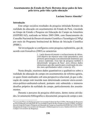 Assentamentos do Estado do Pará: Retratos desse palco de luta
           pela terra, pela vida e pela educação

                                                           Luciane Soares Almeida61

Introdução
      Este artigo socializa resultados da pesquisa intitulada Retratos da
realidade da educação em assentamentos do Estado do Pará, vinculada
ao Grupo de Estudo e Pesquisa em Educação do Campo na Amazônia
(GEPERUAZ), realizada no biênio 2005-2006, com financiamento do
Conselho Nacional de Desenvolvimento Científico e Tecnológico (CNPq)
por meio do Programa Institucional de Bolsas de Iniciação Científica
(PIBIC).
      Tal investigação se configurou como pesquisa exploratória, que de
acordo com Gonsalves (2003) se caracteriza
                                 [...] pelo desenvolvimento e esclarecimento de idéias,
                                 com objetivo de oferecer uma visão panorâmica, uma
                                 primeira aproximação a um determinado fenômeno que
                                 é pouco explorado. Esse tipo de pesquisa também é
                                 denominado ‘pesquisa de base’, pois oferece dados
                                 elementares que dão suporte para a realização de estu-
                                 dos mais aprofundados sobre o tema (p. 65).
      Nesta direção, reunimos dados quantitativos e qualitativos sobre a
realidade da educação do campo em assentamentos de reforma agrária,
os quais foram analisados sob uma perspectiva relacional, já que a edu-
cação do campo está inserida num determinado contexto sócio-econô-
mico-político-ambiental-cultural, portanto está submetida a inúmeros
desafios próprios da realidade do campo, particularmente dos assenta-
mentos.
      Durante o percurso da pesquisa efetivamos, dentre outras ativida-
des, levantamento bibliográfico e documental, pesquisa de campo e aná-

61
   Licenciada Plena em Pedagogia pela Universidade Federal do Pará (UFPA). Mestranda do Programa
de Pós-Graduação em Educação da Universidade Federal do Rio Grande do Norte (UFRN). Pesquisa-
dora do Grupo de Estudo e Pesquisa em Educação do Campo na Amazônia (GEPERUAZ/ CED/ UFPA).
Integrante do Grupo Universitário de Educação e Alfabetização de Jovens e Adultos (GUEAJA/ UFPA/
Campus Universitário de Bragança).

                                             230
 