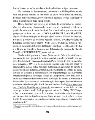 lise de dados, somados a elaboração de relatórios, artigos, resumos.
      No decorrer do levantamento documental e bibliográfico, reuni-
mos um grande número de materiais, os quais foram lidos, analisados,
fichados e sistematizados, propiciando um acúmulo teórico significativo
sobre a temática em foco nesse estudo.
      Houve também um esforço no sentido de acompanhar as discus-
sões travadas sobre educação do campo em nível estadual e federal, a
partir da articulação com instituições e entidades que atuam e/ou
pesquisam na área, tais como o INCRA, o PRONERA, o MST, o INEP,
alguns Núcleos e Grupos de Pesquisa (tais como o Núcleo de Estudos,
Pesquisas e Projetos de Reforma Agrária – NERA/ UNESP, o Núcleo de
Educação Popular Paulo Freire – NEP/ UEPA, o Grupo de Estudo e Pes-
quisa em Educação do Campo da Região Tocantina – GEPECART/ UFPA
e o Grupo de Estudo e Pesquisa em Educação do Campo da Ilha do
Marajó – GEPERIM/ UFPA), entre outros.
      Também integramos o Fórum Paraense de Educação do Campo,
que consiste num grupo interinstitucional de grande expressão em ter-
mos de articulação e ação no Estado do Pará, composto por Universida-
des, Governos, ONGs e Movimentos Sociais, que tem por objetivo
aprofundar o debate sobre políticas públicas para educação do campo e
desenvolvimento rural na Amazônia, especialmente no Estado do Pará,
debater os desafios e possibilidades de implementação das Diretrizes
Operacionais para a Educação Básica do Campo no Estado, fortalecer a
articulação interinstitucional sobre a educação do campo e promover o
intercâmbio de experiências sobre educação do campo e desenvolvimento
rural sustentável na região. Participamos ainda da Rede Povos Amazôni-
cos: História, Identidades e Educação, que consiste numa linha de pes-
quisa que se insere na Rede de pesquisa temática do CNPq/ PNOPG, que
reúne pesquisadores, grupos de pesquisa e instituições que investigam
povos amazônicos, focalizando sua historicidade, construção e recons-
trução de identidades, incluindo processos e experiências em educação/
escolarização62.
62
   Mais informações no Diretório de Grupos de Pesquisa no Brasil, disponível em http://dgp.cnpq.br/
censo2004/.

                                               231
 