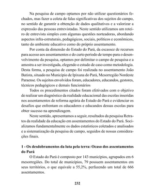 Na pesquisa de campo optamos por não utilizar questionários fe-
chados, mas fazer a coleta de falas significativas dos sujeitos do campo,
no sentido de garantir a obtenção de dados qualitativos e a valorizar a
expressão das pessoas entrevistadas. Neste sentido utilizamos um rotei-
ro de entrevista simples com algumas questões norteadoras, abordando
aspectos infra-estruturais, pedagógicos, sociais, políticos e econômicos,
tanto do ambiente educativo como do próprio assentamento.
      Por conta da dimensão do Estado do Pará, da escassez de recursos
para acesso aos assentamentos e do curto período de tempo para o desen-
volvimento da pesquisa, optamos por delimitar o campo de pesquisa e a
amostra a ser investigada, elegendo o estudo de caso como metodologia.
Desta forma, a pesquisa de campo foi realizada no assentamento João
Batista, situado no Município de Ipixuna do Pará, Mesorregião Nordeste
Paraense. Os sujeitos envolvidos foram, educadores, educandos, gestores,
técnicos pedagógicos e demais funcionários
      Todos os procedimentos citados foram efetivados com o objetivo
de realizar um diagnóstico da realidade educacional das escolas inseridas
nos assentamentos de reforma agrária do Estado do Pará e evidenciar os
desafios que enfrentam os educadores e educandos dessas escolas para
obter sucesso na aprendizagem.
      Neste sentido, apresentamos a seguir, resultados da pesquisa Retra-
tos da realidade da educação em assentamentos do Estado do Pará. Soci-
alizamos fundamentalmente os dados estatísticos coletados e analisados
e a sistematização da pesquisa de campo, seguidos de nossas considera-
ções finais.

1 - Os desdobramentos da luta pela terra: Ocaso dos assentamentos
do Pará
     O Estado do Pará é composto por 143 municípios, agrupados em 6
mesorregiões. Do total de municípios, 79 possuem assentamentos em
seus territórios, o que equivale a 55,2%, perfazendo um total de 666
assentamentos.

                                  232
 