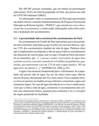São 485.901 pessoas assentadas, que em termos de percentagem
representam 36,6% do total da população do Pará, que possui um total
de 6.970.586 habitantes (IBGE).
      As informações sobre os assentamentos do Pará aqui apresentadas
são dados oficiais, extraídos fundamentalmente da Pesquisa Nacional da
Educação na Reforma Agrária – PNERA63, que consiste no censo educa-
cional dos assentamentos, e inclui ainda, informações sobre infra-estru-
tura e população dos assentamentos.

1.1 - A precariedade infra-estrutural dos assentamentos do Pará
      Os assentamentos do Estado do Pará apresentam grave precarieda-
de infra-estrutural, sobretudo no que se refere aos serviços básicos. Ape-
nas 7,9% dos assentamentos dispõem de rede de água. Podemos dizer
que é simplesmente um disparate o fato de quase todos os assentamentos
não disporem de rede de água, uma vez que o Estado do Pará está inseri-
do na Amazônia, que “[...] possui o maior reservatório de água doce
existente na terra, com uma extensão de 4,8 milhões de quilômetros qua-
drados, que representam cerca de 17% de toda a água líquida e 70% da
água doce do planeta [...]” (GEPERUAZ, 2004, p. 01).
      A água é um elemento fundamental para a vida humana. Se a popu-
lação não possui rede de água, faz uso de outros meios para obtê-la,
através de poço, diretamente dos rios, entre outros. Essa condição ofere-
ce riscos às pessoas na medida em que utilizam e consomem a água sem
tratamento algum. No caso da água advinda do rio o risco é ainda maior,
visto que se falta a rede de água, certamente os assentamentos não con-
tam com saneamento básico, portanto provavelmente o rio é o receptor
do esgoto produzido na localidade.

63
   Realizada pela Fundação Instituto de Pesquisas Econômicas (FIPE), a PNERA é resultado de uma
parceria entre o Instituto Nacional de Colonização e Reforma Agrária (INCRA), através do Programa
Nacional de Educação na Reforma Agrária (PRONERA), e do Instituto Nacional de Estudos e Pesqui-
sas Educacionais Anísio Teixeira (INEP). Iniciada em outubro do ano passado, a FIPE visitou 5.595
assentamentos em 1.651 municípios de todo o País, totalizando 10,2 mil famílias entrevistadas. Teve
por objetivo diagnosticar as condições educacionais dos assentamentos no sentido de subsidiar o pla-
nejamento estratégico, a definição de políticas públicas, a implementação de ações articuladas e o
monitoramento das condições educacionais.

                                               233
 