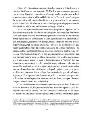 Outro nó critico dos assentamentos do estado é a falta de energia
elétrica. Verificamos que somente 36,3% dos assentamentos possuem
este serviço. Consiste em mais um absurdo, tendo em vista que o Pará
possui em seu território a Usina Hidrelétrica de Tucuruí64, que é a segun-
da maior usina hidrelétrica brasileira e a quarta maior do mundo em
potência instalada. Realmente, é inaceitável que parte da população resi-
dente no Pará ainda não tenha acesso a energia elétrica.
      Mais um aspecto relevante é o transporte público. Apenas 16,3%
dos assentamentos do Estado do Pará dispõem deste serviço. Tendo em
vista a situação precária das estradas que dão acesso aos assentamentos
e interligam uns aos outros (sem asfalto, sem iluminação, sem sinaliza-
ção, esburacadas, algumas com pontes, muitas vezes em péssimo estado,
improvisadas, etc), as longas distâncias (há casos de assentamentos que
ficam localizados a mais de 80km de distância da sede do município) e a
necessidade de deslocamento para a sede do município em busca de ser-
viços e recursos não disponíveis nos assentamentos, consideramos que
este número denota uma realidade desumana. Em muitos assentamen-
tos, o único meio acessível para o deslocamento é a “carona” dos que
possuem algum automóvel, de caminhões que trafegam pelo assenta-
mento (de madeireiras, por exemplo), entre outros meios improvisados.
No caso dos ônibus disponibilizados pelo poder público (em geral, pelas
prefeituras), são automóveis velhos, desconfortáveis, que não oferecem
segurança. Em alguns casos há cobrança de taxas indevidas para sua
utilização e estão disponíveis somente uma ou duas vezes por dia (uma
vez pela manhã e uma vez pela tarde).
      O serviço de comunicação nos assentamentos também é bastante
escasso. Somente 16,3% possuem telefone público e apenas 1,6% dis-
põem de serviços de correio. Vale ressaltar que, são raros os assentamen-
tos em que há sinal para telefone celular. Desta forma, conferimos que as

64
   Vale ressaltar que a construção da Usina Hidrelétrica de Tucuruí provocou graves impactos ambientais
e sociais na região, atingindo, sobretudo a população do campo, residente as margens do rio Tocantins.
O Movimento dos Atingidos por Barragens (MAB) é a principal expressão de luta desta população,
por um outro modelo energético. Mais informações no sítio http://www.mabnacional.org.br/.


                                                234
 