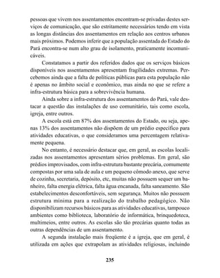 pessoas que vivem nos assentamentos encontram-se privadas destes ser-
viços de comunicação, que são estritamente necessários tendo em vista
as longas distâncias dos assentamentos em relação aos centros urbanos
mais próximos. Podemos inferir que a população assentada do Estado do
Pará encontra-se num alto grau de isolamento, praticamente incomuni-
cáveis.
      Constatamos a partir dos referidos dados que os serviços básicos
disponíveis nos assentamentos apresentam fragilidades extremas. Per-
cebemos ainda que a falta de políticas públicas para esta população não
é apenas no âmbito social e econômico, mas ainda no que se refere a
infra-estrutura básica para a sobrevivência humana.
      Ainda sobre a infra-estrutura dos assentamentos do Pará, vale des-
tacar a questão das instalações de uso comunitário, tais como escola,
igreja, entre outros.
      A escola está em 87% dos assentamentos do Estado, ou seja, ape-
nas 13% dos assentamentos não dispõem de um prédio específico para
atividades educativas, o que consideramos uma percentagem relativa-
mente pequena.
      No entanto, é necessário destacar que, em geral, as escolas locali-
zadas nos assentamentos apresentam sérios problemas. Em geral, são
prédios improvisados, com infra-estrutura bastante precária, comumente
compostas por uma sala de aula e um pequeno cômodo anexo, que serve
de cozinha, secretaria, depósito, etc, muitas não possuem sequer um ba-
nheiro, falta energia elétrica, falta água encanada, falta saneamento. São
estabelecimentos desconfortáveis, sem segurança. Muitos não possuem
estrutura mínima para a realização do trabalho pedagógico. Não
disponibilizam recursos básicos para as atividades educativas, tampouco
ambientes como biblioteca, laboratório de informática, brinquedoteca,
multimeios, entre outros. As escolas são tão precárias quanto todas as
outras dependências de um assentamento.
      A segunda instalação mais freqüente é a igreja, que em geral, é
utilizada em ações que extrapolam as atividades religiosas, incluindo

                                   235
 