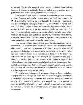 momentos relacionados a organização dos assentamentos. Em suas ins-
talações é comum a realização de ações coletivas que contam com a
participação da comunidade, em reuniões, eventos, etc.
      Em terceiro plano, temos o barracão, presente em 36% dos assenta-
mentos. Em geral, o barracão consiste numa instalação construída pelo
INCRA durante o processo de assentamento das famílias. Essa instala-
ção é utilizada para realização de reuniões, festividades, cultos religio-
sos (na falta de igrejas), sala de aula (na falta do prédio escolar), entre
outras. Todavia, uma característica marcante do barracão também é a
sua precária estrutura. Comumente são instalações envelhecidas, algu-
mas são de madeira com cobertura de cavaco, outras são de alvenaria,
mas possuem telhados precários, pisos irregulares, e em geral não pos-
suem energia elétrica, água encanada, banheiro, etc.
      E, em quarto plano, encontra-se o posto de saúde, presente em so-
mente 14% dos assentamentos. Esse dado revela a insuficiente assistên-
cia à saúde presente nos assentamentos. Trata-se de uma realidade muito
preocupante haja vista as amplas distâncias dos assentamentos em rela-
ção aos centros urbanos mais próximos e a deficiência do transporte,
sobretudo, em casos de urgência e emergência. Podemos afirmar que a
assistência médica, portanto, ao menos o posto médico, é imprescindí-
vel, tendo em vista as péssimas condições de vida da população, o des-
gaste físico proveniente do trabalho no campo que é desumano e carente
de condições básicas como instrumentos, maquinários, etc, a pouca ins-
trução das pessoas, entre outros fatores.
      A existência de instalações de uso comunitário, em boas condições,
é importante para o desenvolvimento do assentamento, pois constituem
a referência da população assentada. São meios de acesso ao direito de
estudar, de ter assistência medica, de se organizarem, de promoverem
suas festividades, de realizarem seus cultos religiosos, enfim, de consti-
tuírem suas vivências, de construírem suas histórias e a história do as-
sentamento.



                                   236
 