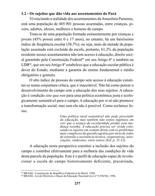 1.2 - Os sujeitos que dão vida aos assentamentos do Pará
      Vivenciando a realidade dos assentamentos da Amazônia Paraense,
está uma população de 485.901 pessoas assentadas, entre crianças, jo-
vens, adultos, idosos, mulheres e homens do campo.
      Trata-se de uma população formada eminentemente por crianças e
jovens (45% possui entre 0 e 17 anos), no entanto, há um baixíssimo
índice de freqüência escolar (38,7%), ou seja, mais da metade da popu-
lação assentada está excluída da escola, portanto, 61,3% da população
residente nesses assentamentos não tem acesso à educação, direito soci-
al garantido pela Constituição Federal65 em seu Artigo 6º e também na
LDB66, que em seu Artigo 4º estabelece que a educação escolar pública é
dever do Estado, mediante a garantia do ensino fundamental e médio
obrigatório e gratuito.
      O alto índice de pessoas do campo sem acesso à educação consti-
tui-se numa conjuntura crítica, que é inaceitável. Não há como pensar o
desenvolvimento do campo sem a educação dos seus sujeitos. A educa-
ção é condição sine qua non para uma política econômica justa e ecolo-
gicamente sustentável para o campo. A educação por si só não promove
a transformação social, mas sem ela não é possível. Como esclarece Je-
sus,
                                    Uma política rural sustentável não pode prescindir
                                    da educação, mas também não somos ingênuos em
                                    crer que o avanço da escolaridade produz essa mu-
                                    dança sozinha. A educação precisa ser vivida colo-
                                    cando os sujeitos em contato direto com os problemas
                                    mais complexos da questão agrária por meio de redes
                                    de extensão e assistência técnica, cooperativas, asso-
                                    ciações, sindicatos, entre outros (S/d, p. 11-12).
     A educação nesta perspectiva constitui a inclusão dos sujeitos do
campo e contribui efetivamente para a melhoria das condições de vida
desta parcela da população. Este é o perfil de educação capaz de revolu-
cionar a escola do campo historicamente deficiente, precarizada,

65
     BRASIL. Constituição da República Federativa do Brasil. 1988.
66
     BRASIL. Lei de Diretrizes e Bases da Educação Nacional (Lei nº 9.394/96). 1996.

                                                237
 